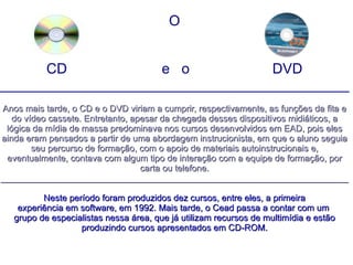O CD  e  o  DVD ____________________________________________ Anos mais tarde, o CD e o DVD viriam a cumprir, respectivamente, as funções da fita e do vídeo cassete. Entretanto, apesar da chegada desses dispositivos midiáticos, a lógica da mídia de massa predominava nos cursos desenvolvidos em EAD, pois eles ainda eram pensados a partir de uma abordagem instrucionista, em que o aluno seguia seu percurso de formação, com o apoio de materiais autoinstrucionais e, eventualmente, contava com algum tipo de interação com a equipe de formação, por carta ou telefone. ______________________________________________________________________ Neste período foram produzidos dez cursos, entre eles, a primeira experiência em software, em 1992. Mais tarde, o Cead passa a contar com um  grupo de especialistas nessa área, que já utilizam recursos de multimídia e estão produzindo cursos apresentados em CD-ROM. 