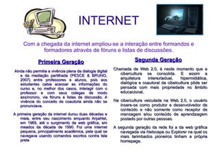 INTERNET Com a chegada da internet ampliou-se a interação entre formandos e formadores através de fóruns e listas de discussões. Primeira Geração Ainda não permitia a vivência plena da dialogia digital e da mediação partilhada (PESCE & BRUNO, 2007) entre professores e alunos, pois aos estudantes cabia acessar as informações do curso e, no melhor dos casos, interagir com o professor e com seus colegas de modo assíncrono, via fóruns e listas de discussão. A vivência do conceito de coautoria ainda não se pronunciava. A primeira geração da internet durou duas décadas e meia, entre seu nascimento enquanto ArpaNet, em 1969, até o surgimento da web gráfica, em meados da década de 1990. Foi uma internet pequena, principalmente acadêmica, pela qual se navegava usando comandos escritos contra tela preta Segunda Geração Chamada de Web 2.0, é neste momento que a cibercultura se consolida. E assim a arquitetura interextadual, hipermidiática, dialógica e coautoral da cibetcultura pôde ser pensada com mais propriedade no âmbito educacional. Na cibercultura veiculada na Web 2.0, o usuário insere-se como produtor e desenvolvedor de conteúdo e não somente como receptor de mensagem e/ou conteúdo de aprendizagem postado por outras pessoas. A segunda geração da rede foi a da web gráfica navegada via Netscape ou Explorer na qual os mais tarimbados pioneiros tinham a própria homepage. 
