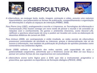 CIBERCULTURA A cibercultura, ao conjugar texto, áudio, imagem, animação e vídeo, assume uma natureza hipermidiática, que potencializa as formas de publicação, compartilhamento e organização de informações e amplia os espaços de interação (PRIMO, 2008). Para Pierre Lévy (1997), analogamente à escrita e à imprensa, as Tecnologias da Informação e Comunicação (TIC) trazem consigo um novo modo de pensar o mundo e de conceber as relações com o conhecimento. Os games e ambientes imersivos, como Second Life, ratificam a oportuna observação de Lévy e podem ser levados em conta na elaboração de desenhos didáticos de cursos em EAD. Para Antoun (2008), em contraposição à mídia irradiada, as redes sociais da cibercultura promovem comunidades de atividade ou interesse, graças à democratização não só do acesso à informação, mas também da publicação de produção de opiniões postadas como comentários nos ambientes digitais. Costa (2008) salienta a relevância das redes sociais, pela capacidade de ação e potencialidade cooperativa, advertindo que o fenômeno social da Web 2.0 nos força a pensar em outras formas de nos organizarmos em comunidades. A cibercultura acena outra lógica para a EAD, que não a instrumental, pragmática e prescritiva, que apostem na importância da formação dialógica (PESCE, 2008). 