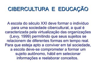 CIBERCULTURA  E  EDUCAÇÃO A escola do século XXI deve formar o indivíduo para uma sociedade cibercultural, a qual é caracterizada pela virtualização das organizações (Levy, 1999) permitindo que seus sujeitos se relacionem de diferentes formas em tempo real. Para que esteja apto a conviver em tal sociedade, a escola deve-se comprometer a formar um sujeito autônomo, hábil em selecionar informações e reelaborar conceitos.  