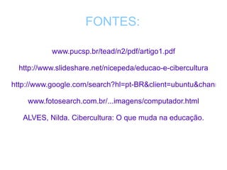 FONTES: www.pucsp.br/tead/n2/pdf/artigo1.pdf http://www.slideshare.net/nicepeda/educao-e-cibercultura http://www.google.com/search?hl=pt-BR&client=ubuntu&channel=fs&q=Primeir www.fotosearch.com.br/...imagens/computador.html ALVES, Nilda. Cibercultura: O que muda na educação. 