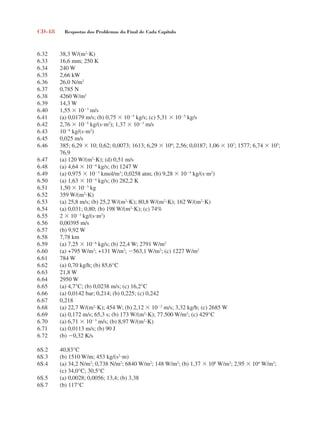 CD-48 Respostas dos Problemas do Final de Cada Capítulo
6.32 38,3 W/(m2
K)
6.33 16,6 mm; 250 K
6.34 240 W
6.35 2,66 kW
6.36 26,0 N/m2
6.37 0,785 N
6.38 4260 W/m2
6.39 14,3 W
6.40 1,55  103
m/s
6.41 (a) 0,0179 m/s; (b) 0,75  105
kg/s; (c) 5,31  105
kg/s
6.42 2,76  105
kg/(sm2
); 1,37  103
m/s
6.43 106
kg/(sm2
)
6.45 0,025 m/s
6.46 385; 6,29  10; 0,62; 0,0073; 1613; 6,29  104
; 2,56; 0,0187; 1,06  107
; 1577; 6,74  105
;
76,9
6.47 (a) 120 W/(m2
K); (d) 0,51 m/s
6.48 (a) 4,64  104
kg/s; (b) 1247 W
6.49 (a) 0,975  103
kmol/m3
; 0,0258 atm; (b) 9,28  104
kg/(sm2
)
6.50 (a) 1,63  104
kg/s; (b) 282,2 K
6.51 1,50  103
kg
6.52 359 W/(m2
K)
6.53 (a) 25,8 m/s; (b) 25,2 W/(m2
K); 80,8 W/(m2
K); 162 W/(m2
K)
6.54 (a) 0,031; 0,80; (b) 198 W/(m2
K); (c) 74%
6.55 2  103
kg/(sm2
)
6.56 0,00395 m/s
6.57 (b) 9,92 W
6.58 7,78 km
6.59 (a) 7,25  106
kg/s; (b) 22,4 W; 2791 W/m2
6.60 (a) +795 W/m2
; +131 W/m2
; 563,1 W/m2
; (c) 1227 W/m2
6.61 784 W
6.62 (a) 0,70 kg/h; (b) 85,6°C
6.63 21,8 W
6.64 2950 W
6.65 (a) 4,7°C; (b) 0,0238 m/s; (c) 16,2°C
6.66 (a) 0,0142 bar; 0,214; (b) 0,225; (c) 0,242
6.67 0,218
6.68 (a) 22,7 W/(m2
K); 454 W; (b) 2,12  102
m/s; 3,32 kg/h; (c) 2685 W
6.69 (a) 0,172 m/s; 65,3 s; (b) 173 W/(m2
K); 77.500 W/m2
; (c) 429°C
6.70 (a) 6,71  103
m/s; (b) 8,97 W/(m2
K)
6.71 (a) 0,0113 m/s; (b) 90 J
6.72 (b) 0,32 K/s
6S.2 40,83°C
6S.3 (b) 1510 W/m; 453 kg/(s2
m)
6S.4 (a) 34,2 N/m2
; 0,738 N/m2
; 6840 W/m2
; 148 W/m2
; (b) 1,37  106
W/m3
; 2,95  104
W/m3
;
(c) 34,0°C; 30,5°C
6S.5 (a) 0,0028; 0,0056; 13,4; (b) 3,38
6S.7 (b) 117°C
respostasinca.indd 48 10/18/07 10:34:07 AM
 