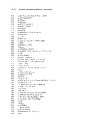 CD-50 Respostas dos Problemas do Final de Cada Capítulo
7.47 (a) 235 W/(m2
K); (b) 0,87 W; (c) 1,02 W
7.48 (a) 1012°C; 1014°C
7.49 (b) 97 m/s
7.50 (b) 195 mA
7.52 (a) 27,6°C; (b) 27,6°C
7.53 (a) 45,8°C; (b) 68,3°C
7.54 (a) 0,924 W
7.55 (a) 1,41 W
7.56 (a) $0,415/md; (b) $0,363/(md)
7.57 (a) 3640 W/m
7.58 452,2 K
7.59 (b) 18,7 mm
7.61 (a) 0,20 m/s; (b) 2,80  104
W/m2
; 52%
7.62 (a) 12,8 s
7.63 (b) 340°C; (c) 309°C
7.65 3,26 m/s
7.66 (a) 0,011 N; (b) 3,14 W
7.67 (a) 0,489 N; 510 W; (b) 0,452  103
N; 1,59 W
7.68 10,3 W
7.69 (a) 67 s; (b) 48 s
7.70 (a) 18,8°C; (b) 672°C
7.71 (a) 2 m/s; (b) 1,11 mm; 1,25  103
m3
7.72 (a) 737°C; (b) 274 s; (c) 760°C; 230 s
7.73 2,1 m/s; 1,6 m
7.74 1,1 m/s; 10,3 m
7.75 (a) 0,0011 s; 166,7 m/s; (b) 7,8  104
s
7.76 180 mm
7.77 (a) 0,3 m/s; (b) 1,86 mm
7.78 (a) 6,83 s; (b) 936 K
7.79 (b) 337°C
7.80 726 K; 735 K
7.81 (a) 92,2 W; (b) 1,76  108
W/m3
; 1422 K; (c) 1789 K
7.82 (a) 20,4; (b) 45,8°C
7.83 234 W/(m2
K); 0,0149 bar; 28,4 kW/m
7.84 58,5 kW; 5,9  103
bar
7.85 16.684 N/m2
7.86 532 kW/m
7.87 (a) 7670 W; 47,6°C; (b) 195 N/m2
; 56 W
7.88 (a) 39°C; (b) 0,00993 bar; 6,26 kW
7.89 (a) 435 W/(m2
K); (b) 321 K; 2453 W
7.91 (a) 363 K; (b) 355 kW; 0,163 kg/s
7.92 1,68 W
7.93 1,45 K/s
7.94 (c) 0,179 kg/s
7.96 11.600 W; 140 W
7.97 (a) 3,56 s; 17 m
7.98 (a) 470,5 W/(m2
K); (b) 40,1 s
7.99 5044 s
respostasinca.indd 50 10/18/07 10:34:08 AM
 