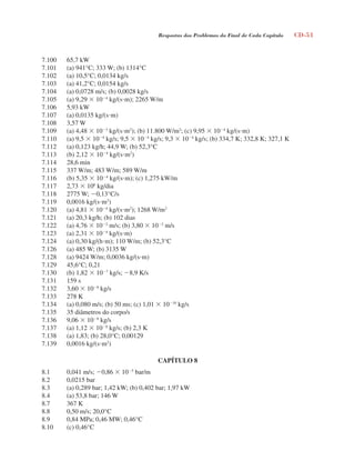 Respostas dos Problemas do Final de Cada Capítulo CD-51
7.100 65,7 kW
7.101 (a) 941°C; 333 W; (b) 1314°C
7.102 (a) 10,5°C; 0,0134 kg/s
7.103 (a) 41,2°C; 0,0154 kg/s
7.104 (a) 0,0728 m/s; (b) 0,0028 kg/s
7.105 (a) 9,29  104
kg/(sm); 2265 W/m
7.106 5,93 kW
7.107 (a) 0,0135 kg/(sm)
7.108 3,57 W
7.109 (a) 4,48  103
kg/(sm2
); (b) 11.800 W/m2
; (c) 9,95  104
kg/(sm)
7.110 (a) 9,5  104
kg/s; 9,5  104
kg/s; 9,3  104
kg/s; (b) 334,7 K; 332,8 K; 327,1 K
7.112 (a) 0,123 kg/h; 44,9 W; (b) 52,3°C
7.113 (b) 2,12  104
kg/(sm2
)
7.114 28,6 min
7.115 337 W/m; 483 W/m; 589 W/m
7.116 (b) 5,35  104
kg/(sm); (c) 1,275 kW/m
7.117 2,73  106
kg/dia
7.118 2775 W; 0,13°C/s
7.119 0,0016 kg/(sm2
)
7.120 (a) 4,81  104
kg/(sm2
); 1268 W/m2
7.121 (a) 20,3 kg/h; (b) 102 dias
7.122 (a) 4,76  102
m/s; (b) 3,80  102
m/s
7.123 (a) 2,31  104
kg/(sm)
7.124 (a) 0,30 kg/(hm); 110 W/m; (b) 52,3°C
7.126 (a) 485 W; (b) 3135 W
7.128 (a) 9424 W/m; 0,0036 kg/(sm)
7.129 45,6°C; 0,21
7.130 (b) 1,82  107
kg/s; 8,9 K/s
7.131 159 s
7.132 3,60  108
kg/s
7.133 278 K
7.134 (a) 0,080 m/s; (b) 50 ms; (c) 1,01  1010
kg/s
7.135 35 diâmetros do corpo/s
7.136 9,06  108
kg/s
7.137 (a) 1,12  108
kg/s; (b) 2,3 K
7.138 (a) 1,83; (b) 28,0°C; 0,00129
7.139 0,0016 kg/(sm2
)
CAPÍTULO 8
8.1 0,041 m/s; 0,86  105
bar/m
8.2 0,0215 bar
8.3 (a) 0,289 bar; 1,42 kW; (b) 0,402 bar; 1,97 kW
8.4 (a) 53,8 bar; 146 W
8.7 367 K
8.8 0,50 m/s; 20,0°C
8.9 0,84 MPa; 0,46 MW; 0,46°C
8.10 (c) 0,46°C
respostasinca.indd 51 10/18/07 10:34:08 AM
 