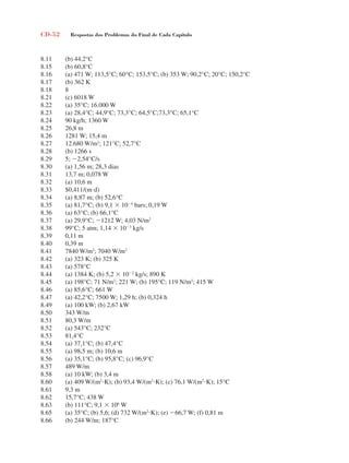 CD-52 Respostas dos Problemas do Final de Cada Capítulo
8.11 (b) 44,2°C
8.15 (b) 60,8°C
8.16 (a) 471 W; 113,5°C; 60°C; 153,5°C; (b) 353 W; 90,2°C; 20°C; 150,2°C
8.17 (b) 362 K
8.18 8
8.21 (c) 6018 W
8.22 (a) 35°C; 16.000 W
8.23 (a) 28,4°C; 44,9°C; 73,3°C; 64,5°C;73,3°C; 65,1°C
8.24 90 kg/h; 1360 W
8.25 26,8 m
8.26 1281 W; 15,4 m
8.27 12.680 W/m2
; 121°C; 52,7°C
8.28 (b) 1266 s
8.29 5; 2,54°C/s
8.30 (a) 1,56 m; 28,3 dias
8.31 13,7 m; 0,078 W
8.32 (a) 10,6 m
8.33 $0,411/(md)
8.34 (a) 8,87 m; (b) 52,6°C
8.35 (a) 81,7°C; (b) 9,1  104
bars; 0,19 W
8.36 (a) 63°C; (b) 66,1°C
8.37 (a) 29,9°C; 1212 W; 4,03 N/m2
8.38 99°C; 5 atm; 1,14  103
kg/s
8.39 0,11 m
8.40 0,39 m
8.41 7840 W/m2
; 7040 W/m2
8.42 (a) 323 K; (b) 325 K
8.43 (a) 578°C
8.44 (a) 1384 K; (b) 5,2  102
kg/s; 890 K
8.45 (a) 198°C; 71 N/m2
; 221 W; (b) 195°C; 119 N/m2
; 415 W
8.46 (a) 85,6°C; 661 W
8.47 (a) 42,2°C; 7500 W; 1,29 h; (b) 0,324 h
8.49 (a) 100 kW; (b) 2,67 kW
8.50 343 W/m
8.51 80,3 W/m
8.52 (a) 543°C; 232°C
8.53 81,4°C
8.54 (a) 37,1°C; (b) 47,4°C
8.55 (a) 98,5 m; (b) 10,6 m
8.56 (a) 35,1°C; (b) 95,8°C; (c) 96,9°C
8.57 489 W/m
8.58 (a) 10 kW; (b) 3,4 m
8.60 (a) 409 W/(m2
K); (b) 93,4 W/(m2
K); (c) 76,1 W/(m2
K); 15°C
8.61 9,3 m
8.62 15,7°C; 438 W
8.63 (b) 111°C; 9,1  106
W
8.65 (a) 35°C; (b) 5,6; (d) 732 W/(m2
K); (e) 66,7 W; (f) 0,81 m
8.66 (b) 244 W/m; 187°C
respostasinca.indd 52 10/18/07 10:34:08 AM
 
