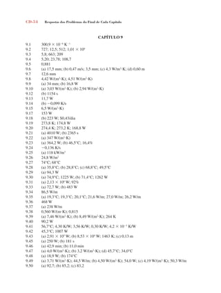 CD-54 Respostas dos Problemas do Final de Cada Capítulo
CAPÍTULO 9
9.1 300,9  106
K1
9.2 727; 12,5; 512; 1,01  106
9.3 5,8; 663; 209
9.4 5,20; 23,78; 108,7
9.5 0,881
9.6 (a) 17,5 mm; (b) 0,47 m/s; 3,5 mm; (c) 4,3 W/m2
K; (d) 0,60 m
9.7 12,6 mm
9.8 4,42 W/(m2
K); 4,51 W/(m2
K)
9.9 (a) 34 mm; (b) 16,8 W
9.10 (a) 3,03 W/(m2
K); (b) 2,94 W/(m2
K)
9.12 (b) 1154 s
9.13 11,7 W
9.14 (b) 0,099 K/s
9.15 6,5 W/(m2
K)
9.17 153 W
9.18 (b) 223 W; $0,43/dia
9.19 273,8 K; 174,8 W
9.20 274,4 K; 273,2 K; 168,8 W
9.21 (a) 4010 W; (b) 2365 s
9.22 (a) 347 W/(m2
K)
9.23 (a) 364,2 W; (b) 46,5°C; 16,4%
9.24 0,136 K/s
9.25 (a) 118 kW/m3
9.26 24,8 W/m2
9.27 74°C; 68°C
9.28 (a) 35,8°C; (b) 28,8°C; (c) 68,8°C; 49,5°C
9.29 (a) 94,3 W
9.30 (a) 74,9°C; 1225 W; (b) 71,4°C; 1262 W
9.31 (a) 2,13  106
W; 92%
9.33 (a) 72,7 W; (b) 483 W
9.34 86,5 W/m
9.35 (a) 19,3°C; 19,3°C; 20,1°C; 21,6 W/m; 27,0 W/m; 26,2 W/m
9.36 468 W
9.37 (a) 238 W/m
9.38 0,560 W/(mK); 0,815
9.39 (a) 7,46 W/(m2
K); (b) 8,49 W/(m2
K); 264 K
9.40 90,2 W
9.41 56,7°C; 4,30 K/W; 3,56 K/W; 0,30 K/W; 4,2  103
K/W
9.42 45,3°C; 1007 W
9.43 (a) 2,91  105
W; (b) 8,53  104
W; 1463 K; (c) 0,13 m
9.45 (a) 250 W; (b) 181 s
9.46 (a) 42,9 min; (b) 11,0 min
9.47 (a) 4,0 W/(m2
K); (b) 3,2 W/(m2
K); (d) 45,7°C; 34,0°C
9.48 (a) 18,9 W; (b) 174°C
9.49 (a) 3,71 W/(m2
K); 44,5 W/m; (b) 4,50 W/(m2
K); 54,0 W; (c) 4,19 W/(m2
K); 50,3 W/m
9.50 (a) 92,7; (b) 85,2; (c) 83,2
respostasinca.indd 54 10/18/07 10:34:08 AM
 
