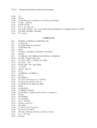 CD-56 Respostas dos Problemas do Final de Cada Capítulo
9.106 1,33
9.108 2,0 m/s
9.109 (a) 54,6 W/m; (b) 72,3 W/m; (c) 70,7 W/m; (d) 235 W/m
9.111 7,2 kW; 0,28°C/s
9.112 43,9 W; 47,9 W
9.113 6,21  105
kg/(sm)
9.114 (a) 9,18 W; (b) 6,04  105
; (c) 4,47 W/(m2
K); (d) 0,00398 m/s; 1,44 kg/dia; 40,2 W; (e) 59 W
9.115 1253 MW; 246 MW; 1105 MW
9.116 77 A; 102 A
CAPÍTULO 10
10.2 4640 W/m2
; 8500 W/m2
; 40.000 W/(m2
K)
10.3 (c) 0,032 mm
10.4 (a) 38.600 W/(m2
K); (b) 0,017
10.5 13.690 W/(m2
K)
10.6 20,6°C
10.7 73 kW/m2
; 232 kW/m2
; 105 kW/m2
; 439 kW/m2
10.8 (b) 89°C
10.9 1,34 MW/m2
; 0,512 MW/m2
; 0,241 MW/m2
; 1,26 MW/m2
10.10 8,55 kW; 14 kg/h; 0,384; 30°C
10.11 (a) 110°C; 1,043  106
W/m2
; (b) 109°C
10.12 (a) 3,5 W; 19°C
10.13 559 W; 6,89  104
kg/s; 0,026
10.14 9; 119°C
10.15 152,6°C; 166,7°C
10.16 175 A
10.17 4,70 MW/m2
; 23,8 MW/m2
10.20 55,4°C
10.21 0,81 MW/m2
10.23 (a) 73,8°C; 82°C; (b) 1,13  105
W/m2
10.24 (a) 0,0131; (b) 144,6°C; 182,1°C
10.26 (a) 180 W/(m2
K); 0,067; (b) 300°C
10.27 835 W
10.28 (a) 858 kW/m
10.29 1,34 MW/m2
; 2048 K
10.30 (a) 907 W/m; 1,4 kg/(hm); (b) 107,6°C; 1,4 kg/(hm)
10.31 (b) 82%
10.32 0,475 MW/m
10.33 (a) 146 kW/m2
10.34 4,16  104
W/m2
10.35 (a) 0,18 s; (b) 37,4 s
10.37 68,0 kW/m
10.38 (a) 197°C; 0,672; (b) 691°C
10.39 (a) 35,6°C; (b) 54,0°C
10.40 3,03 mm; 3,65 mm; 4,93 mm; 2,14 mm; 1,43 mm
10.41 1,11  103
kg/s
10.42 6,69 mm
respostasinca.indd 56 10/18/07 10:34:08 AM
 