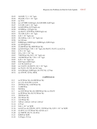 Respostas dos Problemas do Final de Cada Capítulo CD-57
10.43 16,0 kW; 7,1  103
kg/s
10.44 40,4 kW; 17,8  103
kg/s
10.45 (a) 78°C
10.46 (a) 1,07 MW; 0,444 kg/s; (b) 0,98 MW; 0,407 kg/s
10.47 2,21 kW; 2,44  103
kg/s
10.48 (a) 649 kW/m; 0,272 kg/(sm)
10.50 4,8 MW/m; 1,93 kg/(sm)
10.51 (a) 48,6°C; 4270 W/m; 0,0018 kg/(sm)
10.53 19,1 kW; 8,39  103
kg/s
10.54 4,28  103
kg/(sm)
10.55 28,3 kW/m; 1,16  102
kg/(sm)
10.56 (a) 144 mm
10.57 0,0080 kg/s; 0,0020 kg/s; 0,0086 kg/s; 0,0014 kg/s
10.58 (a) 459 kg/(hm)
10.59 22.200 W/(m2
K); 9050 W/(m2
K)
10.60 (a) 0,0118 kg/s; 7,98  103
kg/s; (b) 50,6°C; 55,4°C; (c) 6,23 m
10.61 2,78  103
kg/s
10.62 2,0 s; 3,91  105
kg
10.63 7100 W/(m2
K); 9,0  103
kg/(sm)
10.64 144.900 W/(m2
K); 7,56  104
kg/s
10.65 6,29  102
kg/(sm)
10.66 0,023 kg/s; 0,0014 kg/s
10.67 2,11 W; 0,0332 m2
10.68 (a) 114,0°C; (b) 80,9°C; 2,6  104
kg/s
10.69 (a) 79,4°C; 55,7 W; (b) 16,7 mm
10.70 (a) 0,286 kg/s; 0,089 kg/s; (b) 379,7 K; 1,27 bar
10.72 (a) 1870 W; 325 K; 300 K
CAPÍTULO 11
11.2 (a) 92 W/(m2
K); (b) 690 W/(m2
K)
11.3 (a) 1,52; (b) 0,304; (c) 0,10
11.4 249 W/(m2
K); 1140 W/(m2
K)
11.5 11.800 W/m
11.6 920 W/m
11.7 (a) 2255 W/(m2
K); (b) 1800 W/(m2
K); (c) 29,4°C
11.8 (a) 98 W/(m2
K); (b) 512 W/(m2
K)
11.9 168 W/(m2
K)
11.10 29,5 W/(m2
K)
11.11 12,6 W/(m2
K)
11.13 3,09 m2
; 2,64 m2
; 2,83 m2
; 2,84 m2
11.14 4,75 m2
11.15 5,64  104
m2
K/W
11.16 (a) 0,97 m; (b) 2250 W; 145°C; 338 W/(m2
K); 9,59  104
m2
K/W
11.18 (a) 48°C; (c) 132 W/(m2
K); (d) 0,8; (e) 1
11.20 (a) 7600 W; 48,1°C; (b) 40 m
11.21 0,0029 m2
K/W
11.22 5,19 kg/s; 37,5 m
respostasinca.indd 57 10/18/07 10:34:09 AM
 