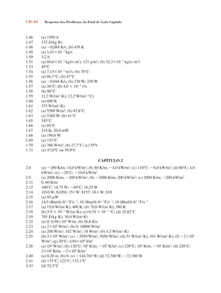 CD-40 Respostas dos Problemas do Final de Cada Capítulo
1.46 (a) 1950 A
1.47 132 J/(kgK)
1.48 (a) 0,084 K/s; (b) 439 K
1.49 (a) 1,41103
kg/s
1.50 3,2 h
1.51 (a) 60,6103
kg/(sm2
); 121 g/m2
; (b) 32,3103
kg/(sm2
)
1.53 49°C
1.54 (a) 7,13103
m3
/s; (b) 70°C
1.55 (a) 86,7°C; (b) 47°C
1.56 (a) 0,044 K/s; (b) 230 W; 230 W
1.57 (a) 26°C; (b) 4,0  105
/s
1.58 (b) 80°C
1.59 12,2 W/(m2
K); 12,2 W/(m2
°C)
1.60 (a) 600 K
1.61 375 W/(m2
K)
1.62 (a) 5500 W/m2
; (b) 87,8°C
1.63 (a) 5268 W; (b) 41°C
1.65 345°C
1.66 (a) 84°C
1.67 214 K; 20,0 mW
1.68 (a) 190,6 W
1.69 (a) 153°C
1.70 (a) 386 W/m2
; (b) 27,7°C; (c) 55%
1.71 (a) 47,0°C ou 39,9°C
CAPÍTULO 2
2.8 (a) 280 K/m; 14,0 kW/m2
; (b) 80 K/m; 4,0 kW/m2
; (c) 110°C; 8,0 kW/m2
; (d) 60°C; 4,0
kW/m2
; (e) 20°C; 10,0 kW/m2
2.9 (a) 2000 K/m; 200 kW/m2
; (b) 2000 K/m; 200 kW/m2
; (c) 2000 K/m; 200 kW/m2
2.11 0, 60 K/m
2.12 100°C; 18,75 W; 40°C; 16,25 W
2.14 1010 W; $1050; 151 W; $157; 10,1 W; $10
2.15 (a) 85 W
2.16 14,5 (Btu/(hft2
°F))1
; 18 (Btu/(hft2
°F))1
; 18 (Btu/(hft2
°F))1
2.17 (a) 15,0 W/(mK); 400 K; (b) 70,0 W/(mK); 380 K
2.18 (b) 5,9  103
W/(mK); (c) 0,74  103
°C; (d) 25,02°C
2.19 765 J/(kgK); 36,0 W/(mK)
2.22 (a) 0; 0,98105
W/m; (b) 56,8 K/s
2.23 (a) 2105
W/m3
; (b) 0; 10000 W/m2
2.24 (a) 200 W/m2
; 182 W/m2
; 18 W/m2
; (b) 4,3 W/(m2
K)
2.25 (b) 2105
W/m3
; (c) 2950 W/m2
; 5050 W/m2
; (d) 51 W/(m2
K); 101 W/(m2
K); (f) 2105
W/m3
; (g) 20°C; 4,94106
J/m2
2.26 (a) 106
W/m3
; (b) 120°C; 104
K/m; 105
K/m2
; (c) 220°C; 104
K/m; 105
K/m2
; (d) 220°C;
2104
K/m; 2105
K/m2
2.40 (a) 0,20 m; (b) 0; (c) 144.765 W; (d) 72.380 W; 72.380 W
2.41 (d) 133°C; 122°C; 133,1°C
2.43 (d) 52,5°C
respostasinca.indd 40 10/18/07 10:34:06 AM
 