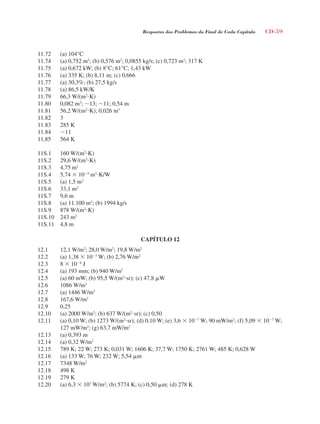 Respostas dos Problemas do Final de Cada Capítulo CD-59
11.72 (a) 104°C
11.74 (a) 0,752 m2
; (b) 0,576 m2
; 0,0855 kg/s; (c) 0,723 m2
; 317 K
11.75 (a) 0,672 kW; (b) 8°C; 61°C; 1,43 kW
11.76 (a) 335 K; (b) 8,11 m; (c) 0,666
11.77 (a) 30,3%; (b) 27,5 kg/s
11.78 (a) 86,5 kW/K
11.79 66,3 W/(m2
K)
11.80 0,082 m3
; 13; 11; 0,54 m
11.81 56,2 W/(m2
K); 0,026 m3
11.82 3
11.83 285 K
11.84 11
11,85 564 K
11S.1 160 W/(m2
K)
11S.2 29,6 W/(m2
K)
11S.3 4,75 m2
11S.4 5,74  104
m2
K/W
11S.5 (a) 1,5 m2
11S.6 33,1 m2
11S.7 9,6 m
11S.8 (a) 11.100 m2
; (b) 1994 kg/s
11S.9 878 W/(m2
K)
11S.10 243 m2
11S.11 4,8 m
CAPÍTULO 12
12.1 12,1 W/m2
; 28,0 W/m2
; 19,8 W/m2
12.2 (a) 1,38  103
W; (b) 2,76 W/m2
12.3 8  106
J
12.4 (a) 193 mm; (b) 940 W/m2
12.5 (a) 60 mW; (b) 95,5 W/(m2
sr); (c) 47,8 W
12.6 1086 W/m2
12.7 (a) 1446 W/m2
12.8 167,6 W/m2
12.9 0,25
12.10 (a) 2000 W/m2
; (b) 637 W/(m2
sr); (c) 0,50
12.11 (a) 0,10 W; (b) 1273 W/(m2
sr); (d) 0,10 W; (e) 3,6  107
W; 90 mW/m2
; (f) 5,09  107
W;
127 mW/m2
; (g) 63,7 mW/m2
12.13 (a) 0,393 m
12.14 (a) 0,32 W/m2
12.15 789 K; 22 W; 273 K; 0,031 W; 1606 K; 37,7 W; 1750 K; 2761 W; 485 K; 0,628 W
12.16 (a) 133 W; 76 W; 232 W; 5,54 m
12.17 7348 W/m2
12.18 498 K
12.19 279 K
12.20 (a) 6,3  107
W/m2
; (b) 5774 K; (c) 0,50 m; (d) 278 K
respostasinca.indd 59 10/18/07 10:34:09 AM
 