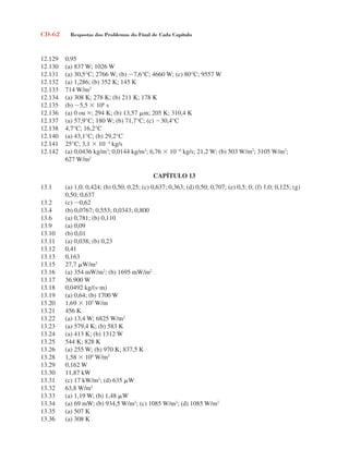 CD-62 Respostas dos Problemas do Final de Cada Capítulo
12.129 0,95
12.130 (a) 837 W; 1026 W
12.131 (a) 30,5°C; 2766 W; (b) 7,6°C; 4660 W; (c) 80°C; 9557 W
12.132 (a) 1,286; (b) 352 K; 145 K
12.133 714 W/m2
12.134 (a) 308 K; 278 K; (b) 211 K; 178 K
12.135 (b) 5,5  106
s
12.136 (a) 0 ou ; 294 K; (b) 13,57 m; 205 K; 310,4 K
12.137 (a) 57,9°C; 180 W; (b) 71,7°C; (c) 30,4°C
12.138 4,7°C; 16,2°C
12.140 (a) 43,1°C; (b) 29,2°C
12.141 25°C; 3,1  104
kg/s
12.142 (a) 0,0436 kg/m3
; 0,0144 kg/m3
; 6,76  106
kg/s; 21,2 W; (b) 503 W/m2
; 3105 W/m2
;
627 W/m2
CAPÍTULO 13
13.1 (a) 1,0; 0,424; (b) 0,50; 0,25; (c) 0,637; 0,363; (d) 0,50; 0,707; (e) 0,5; 0; (f) 1,0; 0,125; (g)
0,50; 0,637
13.2 (c) 0,62
13.4 (b) 0,0767; 0,553; 0,0343; 0,800
13.6 (a) 0,781; (b) 0,110
13.9 (a) 0,09
13.10 (b) 0,01
13.11 (a) 0,038; (b) 0,23
13.12 0,41
13.13 0,163
13.15 27,7 W/m2
13.16 (a) 354 mW/m2
; (b) 1695 mW/m2
13.17 36.900 W
13.18 0,0492 kg/(sm)
13.19 (a) 0,64; (b) 1700 W
13.20 1,69  105
W/m
13.21 456 K
13.22 (a) 13,4 W; 6825 W/m2
13.23 (a) 579,4 K; (b) 583 K
13.24 (a) 413 K; (b) 1312 W
13.25 544 K; 828 K
13.26 (a) 255 W; (b) 970 K; 837,5 K
13.28 1,58  104
W/m2
13.29 0,162 W
13.30 11,87 kW
13.31 (c) 17 kW/m2
; (d) 635 W
13.32 63,8 W/m2
13.33 (a) 1,19 W; (b) 1,48 W
13.34 (a) 69 mW; (b) 934,5 W/m2
; (c) 1085 W/m2
; (d) 1085 W/m2
13.35 (a) 507 K
13.36 (a) 308 K
respostasinca.indd 62 10/18/07 10:34:10 AM
 