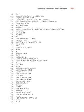 Respostas dos Problemas do Final de Cada Capítulo CD-63
13.37 774 K
13.38 (a) 48,8 K/s; (b) 15 s; (c) 14,6 s; 12,0 s; 6,8 s
13.39 1680 W/m; 2517 W/m; 916 K
13.40 (a) 109,7 W/m; 110,1 W/m; (b) 98,5 W/m; 103,8 W/m
13.41 (a) 14,2 kW/m2
; (b) 56,7 kW/m2
; (c) 14,2 kW/m2
; (d) 42,5 kW/m2
13.42 (a) 1,58 W; (b) 0,986
13.43 46,2 kW/m2
; 0,814
13.44 (a) 0,963
13.46 (a) 30,13 W; (b) 30,65 W; (c) 31,41 W; (d) 55,8 W/kg; 79,2 W/kg; 75,1 W/kg
13.47 (a) 15,2 W/m
13.48 66,4°C; 71,4°C
13.49 30,2 W/m
13.50 69°C
13.51 (a) 45,6 kW/m2
; (b) 2,1 kW/m2
13.52 1,14  104
kg/s
13.53 (a) 1995 W; (b) 191 W; (c) 983 W; 1,5%
13.54 548 K; 474 K
13.56 0,138
13.58 (a) 338 K; (b) 25,3 W/m2
13.59 90 mW
13.60 9
13.61 0,50 W/m; 49%
13.62 472°C
13.63 1225 K; 1167 K
13.64 (a) 896 K; 986 K; (b) 950 K; 990 K
13.65 (a) 288 W; (b) 1692 W; (c) 207 W; (d) 1133 W
13.66 423 K
13.67 10,1 kW/m
13.68 3295 W
13.69 (a) 12,6 W; (b) 0,873; (c) 590 K
13.70 (a) 169 kW/m; (b) 1320 K
13.71 (a) 1,83
13.72 (a) 8520 W/m; (b) 732 K
13.73 12,6 kW/m2
13.74 (a) 9870 W/m; (b) 853 K
13.75 (a) 25,3 kW; (b) 18,2 kW
13.76 (a) 1228 K; (b) 1117 K
13.77 (b) 43,8 kW; 764 K
13.78 266 W/m
13.79 1046 W
13.80 (a) 37 W/m; (b) 9,2%
13.81 (b) 1,32 W
13.82 (a) 1842 W; (b) 1840 W
13.83 538 W; 603 W; 1141 W
13.85 611 K
13.86 200 W; 5037 W; 4799 W; 0; 0
13.87 583 K
13.88 317 W
respostasinca.indd 63 10/18/07 10:34:10 AM
 