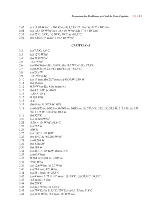 Respostas dos Problemas do Final de Cada Capítulo CD-41
2.45 (c) 18,0 kW/m2
; 360 K/m; (d) 8,73106
J/m2
; (e) 8,73106
J/m2
2.51 (a) 1,8106
W/m3
; (c) 1,8105
W/m2
; (d) 7,77107
J/m2
2.53 (a) 25°C; 35°C; (b) 50°C; 30°C; (c) 86,1°C
2.54 (b) 3,18108
W/m3
; 1,59105
W/m2
CAPÍTULO 3
3.2 (a) 7,7°C; 4,9°C
3.3 (a) 1270 W/m2
3.4 (b) 2830 W/m2
3.5 14,1 W/m2
3.6 (a) 996 W/(m2
K); 0,40%; (b) 14,5 W/(m2
K); 37,9%
3.7 (a) 0,553; (b) 22,1°C; 10,8°C; (c) 56,3°C
3.8 (a) 29,4 W
3.9 1,53 W/(mK)
3.10 (a) 17 mm; (b) 20,7 mm; (c) 40,3 kW; 550 W
3.11 (b) 86 mm
3.12 0,79 W/(mK); 43,6 W/(mK)
3.13 (b) 4,21 kW; (c) 0,6%
3.14 1,30  108
J
3.15 0,185 K/W
3.16 2,13
3.17 (b) 64 m; 8, 307 kW; 40%
3.18 (a) 0,0875 m; 0,963 m; 0,0008 m; 0,015 m; (b) 573,5 K; 313,1 K; 53,5 K; 313,1 K; (c) 135
W; 33,75 W; 108,4 W; 10,2 W
3.19 (b) 327°C
3.20 (a) 34.600 W/m2
3.21 3,70  104
W/m2
; 55,6°C
3.22 (a) 762 W
3.24 590 W
3.25 (a) 1,97  106
K/W
3.27 (b) 49°C; (c) 67.200 W/m2
3.28 (a) 0,268 W
3.29 (b) 5,76 kW
3.30 (b) 189 W
3.34 (a) 48,3  106
K/W; (b) 62,3°C
3.35 (a) 603 W/m
3.36 0,784 m; 0,784 m; 0,025 m
3.37 2380 W/m
3.39 (a) 12,6 W/m; (b) 7,7 W/m
3.40 (a) 214 mm; 420 W/m
3.41 (a) 251 W/m; (b) 23,5°C
3.42 (a) 4 W/m; 1,27  106
W/m3
; (b) 58°C; (c) 37,6°C; 34,8°C
3.43 4,5 W/m; 13 mm
3.44 (b) 239°C
3.45 (a) 47,1 W/m; (c) 3,25 h
3.47 (a) 779°C; (b) 1153°C; 779°C; (c) 0,0175 m; 318°C
3.48 (a) 3727 W/m; 163 W/m; (b) 0,26 ano
respostasinca.indd 41 10/18/07 10:34:06 AM
 
