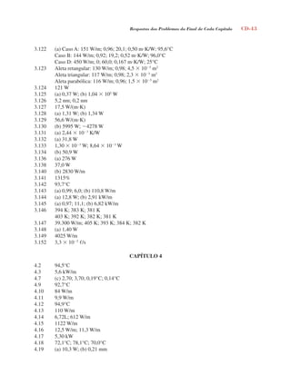 Respostas dos Problemas do Final de Cada Capítulo CD-43
3.122 (a) Caso A: 151 W/m; 0,96; 20,1; 0,50 mK/W; 95,6°C
Caso B: 144 W/m; 0,92; 19,2; 0,52 mK/W; 96,0°C
Caso D: 450 W/m; 0; 60,0; 0,167 mK/W; 25°C
3.123 Aleta retangular: 130 W/m; 0,98; 4,5  105
m2
Aleta triangular: 117 W/m; 0,98; 2,3  105
m2
Aleta parabólica: 116 W/m; 0,96; 1,5  105
m2
3.124 121 W
3.125 (a) 0,37 W; (b) 1,04  105
W
3.126 5,2 nm; 0,2 nm
3.127 17,5 W/(mK)
3.128 (a) 1,31 W; (b) 1,34 W
3.129 56,6 W/(mK)
3.130 (b) 5995 W; 4278 W
3.131 (a) 2,44  103
K/W
3.132 (a) 31,8 W
3.133 1,30  103
W; 8,64  103
W
3.134 (b) 50,9 W
3.136 (a) 276 W
3.138 37,0 W
3.140 (b) 2830 W/m
3.141 1315%
3.142 93,7°C
3.143 (a) 0,99; 6,0; (b) 110,8 W/m
3.144 (a) 12,8 W; (b) 2,91 kW/m
3.145 (a) 0,97; 11,1; (b) 6,82 kW/m
3.146 394 K; 383 K; 381 K
403 K; 392 K; 382 K; 381 K
3.147 39.300 W/m; 405 K; 393 K; 384 K; 382 K
3.148 (a) 1,40 W
3.149 4025 W/m
3.152 3,3  105
/s
CAPÍTULO 4
4.2 94,5°C
4.3 5,6 kW/m
4.7 (c) 2,70; 3,70; 0,19°C; 0,14°C
4.9 92,7°C
4.10 84 W/m
4.11 9,9 W/m
4.12 94,9°C
4.13 110 W/m
4.14 6,72L; 612 W/m
4.15 1122 W/m
4.16 12,5 W/m; 11,3 W/m
4.17 5,30 kW
4.18 72,1°C; 78,1°C; 70,0°C
4.19 (a) 10,3 W; (b) 0,21 mm
respostasinca.indd 43 10/18/07 10:34:06 AM
 