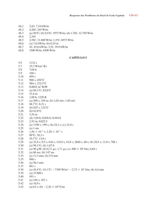 Respostas dos Problemas do Final de Cada Capítulo CD-45
4S.1 2,83; 7,34 kW/m
4S.2 4,26; 245 W/m
4S.3 (a) 50°C; (b) 0,53; 3975 W/m; (d) 1,70; 12.750 W/m
4S.4 2,34
4S.5 2,58; 11.600 W/m; 1,55; 6975 W/m
4S.6 (a) 7,8 kW/m; (b) 0,24 m
4S.7 4; 45,6 kW/m; 3,5; 39,9 kW/m
4S.8 3500 W/m; 4500 W/m
CAPÍTULO 5
5.5 1122 s
5.7 35,3 W/(m2
K)
5.8 7,04 h
5.9 168 s
5.10 859 s
5.11 968 s; 456°C
5.12 984 s; 272,5°C
5.13 0,0041 m2
K/W
5.14 (a) 84,1°C; 83,0°C
5.15 21,8 m
5.16 1,08 h; 1220 K
5.17 (a) 209 s; 105 m; (b) 1,03 m/s; 1,69 m/s
5.18 88,7°C; 8,31 s
5.19 (b) 825 s; 122°C
5.20 (b) 63,8°C
5.21 3,54 m
5.22 (d) 1,04 h; 0,826 h; 0,444 h
5.23 2,52 m; 0,022 J
5.24 (a) 1190 s; 199 s; (b) 24,1 s; (c) 21,0 s
5.25 (a) 1 ms
5.26 1,56  104
s; 2,28  105
s
5.27 80°C; 38,3 s
5.28 45,7°C; 13,0 s
5.29 (a) 25,8 s; 9,5 s; 616 s; 118,9 s; 43,8 s; 2840 s; 40 s; (b) 29,5 s; 11,0 s; 708 s
5.30 (a) 98,1°C; (b) 1,67 h
5.31 (a) 90 W; (b) 0,71 s; 1,71 s; (c) 400  106
bits; 6,84 s
5.32 (a) 86 ms; (b) 147 ms
5.33 (a) 11,3 min; (b) 5,9 min
5.35 960 s
5.36 (a) 56,3 min
5.37 861 s
5.38 (a) 45,4°C; 43,1°C; 7305 W/m2
; 2,72  107
J/m; (b) 4,4 min
5.39 (a) 33.800 s
5.40 491 s
5.41 (a) 164 s; 367 s
5.42 (a) 10,9 s
5.43 (a) 63 s; (b) 2,36  104
°C/m
respostasinca.indd 45 10/18/07 10:34:07 AM
 
