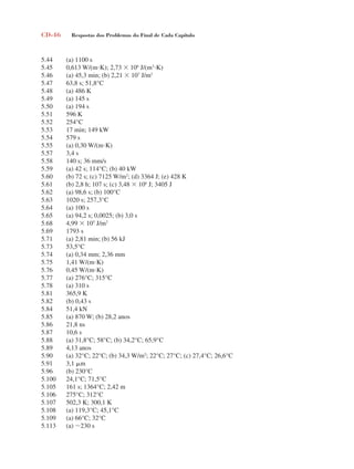 CD-46 Respostas dos Problemas do Final de Cada Capítulo
5.44 (a) 1100 s
5.45 0,613 W/(mK); 2,73  106
J/(m3
K)
5.46 (a) 45,3 min; (b) 2,21  107
J/m2
5.47 63,8 s; 51,8°C
5.48 (a) 486 K
5.49 (a) 145 s
5.50 (a) 194 s
5.51 596 K
5.52 254°C
5.53 17 min; 149 kW
5.54 579 s
5.55 (a) 0,30 W/(mK)
5.57 3,4 s
5.58 140 s; 36 mm/s
5.59 (a) 42 s; 114°C; (b) 40 kW
5.60 (b) 72 s; (c) 7125 W/m2
; (d) 3364 J; (e) 428 K
5.61 (b) 2,8 h; 107 s; (c) 3,48  106
J; 3405 J
5.62 (a) 98,6 s; (b) 100°C
5.63 1020 s; 257,3°C
5.64 (a) 100 s
5.65 (a) 94,2 s; 0,0025; (b) 3,0 s
5.68 4,99  105
J/m2
5.69 1793 s
5.71 (a) 2,81 min; (b) 56 kJ
5.73 53,5°C
5.74 (a) 0,34 mm; 2,36 mm
5.75 1,41 W/(mK)
5.76 0,45 W/(mK)
5.77 (a) 276°C; 315°C
5.78 (a) 310 s
5.81 365,9 K
5.82 (b) 0,43 s
5.84 51,4 kN
5.85 (a) 870 W; (b) 28,2 anos
5.86 21,8 ns
5.87 10,6 s
5.88 (a) 31,8°C; 58°C; (b) 34,2°C; 65,9°C
5.89 4,13 anos
5.90 (a) 32°C; 22°C; (b) 34,3 W/m2
; 22°C; 27°C; (c) 27,4°C; 26,6°C
5.91 3,1 m
5.96 (b) 230°C
5.100 24,1°C; 71,5°C
5.105 161 s; 1364°C; 2,42 m
5.106 275°C; 312°C
5.107 502,3 K; 300,1 K
5.108 (a) 119,3°C; 45,1°C
5.109 (a) 66°C; 32°C
5.113 (a) 230 s
respostasinca.indd 46 10/18/07 10:34:07 AM
 