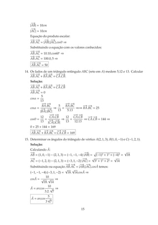 |
−→
AB| = 10cm
|
−−→
AC| = 10cm
Equac¸˜ao do produto escalar:
−→
AB.
−−→
AC = |
−→
AB|.|
−−→
AC|.cosθ ⇒
Substituindo a equac¸˜ao com os valores conhecidos:
−→
AB.
−−→
AC = 10.10.cos60o
⇒
−→
AB.
−−→
AC = 100.0, 5 ⇒
−→
AB.
−−→
AC = 50
14. Os lados de um triˆangulo retˆangulo ABC (reto em A) medem 5,12 e 13. Calcular
−→
AB.
−−→
AC +
−→
BA.
−→
BC +
−−→
CA.
−→
CB.
Soluc¸˜ao:
−→
AB.
−−→
AC +
−→
BA.
−→
BC +
−−→
CA.
−→
CB
−→
AB.
−−→
AC = 0
cosα =
5
13
cosα =
−→
BA.
−→
BC
|
−→
BA|.|
−→
BC|
⇒
5
13
=
−→
BA.
−→
BC
5.13
⇒⇒
−→
BA.
−→
BC = 25
cosθ =
12
13
=
−−→
CA.
−→
CB
|
−−→
CA|.|
−→
CB|
⇒
12
13
=
−−→
CA.
−→
CB
12.13
⇒
−−→
CA.
−→
CB = 144 ⇒
0 + 25 + 144 = 169
−→
AB.
−−→
AC +
−→
BA.
−→
BC +
−−→
CA.
−→
CB = 169
15. Determinar os ˆangulos do triˆangulo de v´ertice A(2, 1, 3), B(1, 0, −1) e C(−1, 2, 1).
Soluc¸˜ao:
Calculando ˆA:
−→
AB = (1, 0, −1) − (2, 1, 3) = (−1, −1, −4) |
−→
AB| = (−1)2 + 12 + (−4)2 =
√
18
−−→
AC = (−1, 2, 1) − (2, 1, 3) = (−3, 1, −2) |
−−→
AC| =
√
32 + 12 + 22 =
√
14
Substituindo na equac¸˜ao
−→
AB.
−−→
AC = |
−→
AB|.|
−−→
AC|.cos ˆA temos:
(−1, −1, −4).(−3, 1, −2) =
√
18.
√
14.cos ˆA ⇒
cos ˆA =
10
√
18.
√
14
⇒
ˆA = arccos
10
3.2.
√
7
⇒
ˆA = arccos
5
3
√
7
15
 