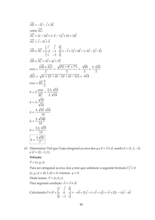 −→
AB = −2i − j + 2k
vetor
−−→
AC:
−−→
AC = (1 − 0)i + (−2 − 1)j + (0 + 1)k
−−→
AC = i − 3j + k
−→
AB ×
−−→
AC =
i j k
−2 −1 2
1 −3 1
= −i + 2j + 6k − (−6i − 2j − k)
−→
AB ×
−−→
AC = 5i + 4j + 7k
area =
|
−→
AB ×
−−→
AC|
2
=
(52 + 42 + 72)
2
=
√
90
2
=
3.
√
10
2
|
−→
BC| = (1 + 2)2 + (0 − 2)2 + (0 − 1)2] =
√
14
area =
−→
BC.
h
2
h = 2.
area
−→
BC
=
2.3.
√
10
2.
√
14
h = 3.
√
10
√
14
h =
3.
√
10.
√
14
14
h =
3.
√
140
14
h =
3.2.
√
35
14
h =
3
√
35
7
61. Determinar v tal que v seja ortogonal ao eixo dos y e u = v×w, sendo u = (1, 1, −1)
e w = (2, −1, 1).
Soluc¸˜ao:
v = (x, y, z)
Para ser ortogonal ao eixo dos y tem que satisfazer a seguinte formula v.j = 0
(x, y, z) = (0, 1, 0) = 0 ⇒temos: y = 0
Onde temos: v = (x, 0, z)
Para segunda condic¸˜ao: u = v × w:
Calculando:v × w =
i j k
x 0 z
2 −1 1
= −xk + 2zj − (−zi + xj) = zi + (2z − x)j − xk
40
 
