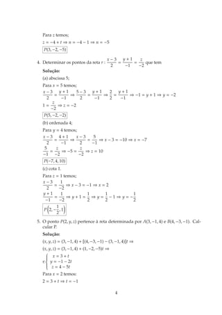 Para z temos;
z = −4 + t ⇒ n = −4 − 1 ⇒ n = −5
P(3, −2, −5)
4. Determinar os pontos da reta r :
x − 3
2
=
y + 1
−1
=
z
−2
que tem
Soluc¸˜ao:
(a) abscissa 5;
Para x = 5 temos;
x − 3
2
=
y + 1
−1
⇒
5 − 3
2
=
y + 1
−1
⇒
2
2
=
y + 1
−1
⇒ −1 = y + 1 ⇒ y = −2
1 =
z
−2
⇒ z = −2
P(5, −2, −2)
(b) ordenada 4;
Para y = 4 temos;
x − 3
2
=
4 + 1
−1
⇒
x − 3
2
=
5
−1
⇒ x − 3 = −10 ⇒ x = −7
5
−1
=
z
−2
⇒ −5 =
z
−2
⇒ z = 10
P(−7, 4, 10)
(c) cota 1.
Para z = 1 temos;
x − 3
2
=
1
−2
⇒ x − 3 = −1 ⇒ x = 2
y + 1
−1
=
1
−2
⇒ y + 1 =
1
2
⇒ y =
1
2
− 1 ⇒ y = −
1
2
P 2, −
1
2
, 1
5. O ponto P(2, y, z) pertence `a reta determinada por A(3, −1, 4) e B(4, −3, −1). Cal-
cular P.
Soluc¸˜ao:
(x, y, z) = (3, −1, 4) + [(4, −3, −1) − (3, −1, 4)]t ⇒
(x, y, z) = (3, −1, 4) + (1, −2, −5)t ⇒
r:



x = 3 + t
y = −1 − 2t
z = 4 − 5t
Para x = 2 temos:
2 = 3 + t ⇒ t = −1
4
 
