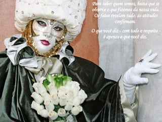 Para saber quem somos, basta que se observe o que fizemos da nossa vida. Os fatos revelam tudo, as atitudes confirmam.  O que você diz - com todo o respeito - é apenas o que você diz.  