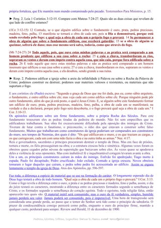 própria fortaleza, que Ele mantém num mundo contaminado pelo pecado. Testemunhos Para Ministros, p. 15.
► Perg. 2. Leia 1 Coríntios 3:12-15. Compare com Mateus 7:24-27. Quais são as duas coisas que revelam de
que lado do conflito estamos?
(1Co 3:12-15) 12 Contudo, se o que alguém edifica sobre o fundamento é ouro, prata, pedras preciosas,
madeira, feno, palha, 13 manifesta se tornará a obra de cada um; pois o Dia a demonstrará, porque está
sendo revelada pelo fogo; e qual seja a obra de cada um o próprio fogo o provará. 14 Se permanecer a
obra de alguém que sobre o fundamento edificou, esse receberá galardão; 15 se a obra de alguém se
queimar, sofrerá ele dano; mas esse mesmo será salvo, todavia, como que através do fogo.
(Mt 7:24-27) 24 Todo aquele, pois, que ouve estas minhas palavras e as pratica será comparado a um
homem prudente que edificou a sua casa sobre a rocha; 25 e caiu a chuva, transbordaram os rios,
sopraram os ventos e deram com ímpeto contra aquela casa, que não caiu, porque fora edificada sobre a
rocha. 26 E todo aquele que ouve estas minhas palavras e não as pratica será comparado a um homem
insensato que edificou a sua casa sobre a areia; 27 e caiu a chuva, transbordaram os rios, sopraram os ventos e
deram com ímpeto contra aquela casa, e ela desabou, sendo grande a sua ruína.
► Resp. 2. Podemos edificar a igreja sobre a areia da infidelidade à Palavra ou sobre a Rocha da Palavra de
Cristo; podemos construir ou destruir; podemos usar materiais valiosos e resistentes, ou materiais que não
suportam o fogo.
E aos coríntios ele (Paulo) escreve: "Segundo a graça de Deus que me foi dada, pus eu, como sábio arquiteto,
o fundamento, e outro edifica sobre ele; mas veja cada um como edifica sobre ele. Porque ninguém pode pôr
outro fundamento, além do que já está posto, o qual é Jesus Cristo. E, se alguém sobre este fundamento formar
um edifício de ouro, prata, pedras preciosas, madeira, feno, palha, a obra de cada um se manifestará; na
verdade o dia a declarará, porque pelo fogo será descoberta, e o fogo provará qual seja a obra de cada um." I
Cor. 3:10-13.
Os apóstolos edificaram sobre um firme fundamento, sobre a própria Rocha dos Séculos. Para este
fundamento trouxeram eles as pedras tiradas da pedreira do mundo. Não foi sem empecilhos que os
edificadores trabalharam. Sua obra foi excessivamente dificultada pela oposição dos inimigos de Cristo.
Tiveram de lutar contra o fanatismo, o preconceito, o ódio dos que estavam a construir sobre falso
fundamento. Muitos que trabalhavam como construtores da igreja poderiam ser comparados aos construtores
do muro, nos tempos de Neemias, dos quais é dito: "Os que edificavam o muro, e os que traziam as cargas, e
os que carregavam, cada um com uma mão fazia a obra e na outra tinha as armas." Nee. 4:17.
Reis e governadores, sacerdotes e príncipes procuraram destruir o templo de Deus. Mas em face de prisões,
tortura e morte, os fiéis prosseguiram na obra; e a estrutura cresceu bela e simétrica. Algumas vezes foram os
obreiros quase cegados pelas névoas da superstição que baixavam sobre eles. Às vezes quase se apoderava
deles a violência de seus oponentes. Mas com inabalável fé e inquebrantável coragem levaram avante a obra.
Um a um, os principais construtores caíram às mãos do inimigo. Estêvão foi apedrejado; Tiago morto à
espada; Paulo foi decapitado; Pedro crucificado; João exilado. Contudo a igreja cresceu. Novos obreiros
tomaram o lugar daqueles que caíram, e pedra sobre pedra foi acrescentada ao edifício. Assim se ergueu
lentamente o templo da igreja de Deus. Atos dos Apóstolos, pp. 596-597.
Faz toda; a diferença a espécie de material que se use na formação do caráter. O longamente esperado dia de
Deus logo testará a obra de todo homem. "Qual seja a obra de cada um o próprio fogo o provará." I Cor. 3:13.
Como o fogo revela a diferença entre o ouro, a prata e as pedras preciosas e madeira, feno e palha, assim, o dia
do juízo testará os caracteres, mostrando a diferença entre os caracteres formados segundo a semelhança de
Cristo, e os formados segundo a semelhança do coração egoísta. Todo o egoísmo, toda religião falsa, então
aparecerão tais quais são. O material inútil será consumido; mas o ouro da fé verdadeira, simples, humilde
jamais perderá seu valor. Jamais poderá ser consumido, pois é imperecível. Uma hora de transgressão será
considerada uma grande perda, ao passo que o temor do Senhor será tido como o princípio da sabedoria. O
prazer da condescendência consigo perecerá como palha, enquanto o ouro do princípio firme, mantido a
qualquer custo, perdurará para sempre. Review and Herald, 11 de dezembro de 1900.
Pedidos, Dúvidas, Críticas, Sugestões:Pedidos, Dúvidas, Críticas, Sugestões: Gerson G. Ramos.Gerson G. Ramos. e-mail:e-mail: ramos@advir.comramos@advir.com
 