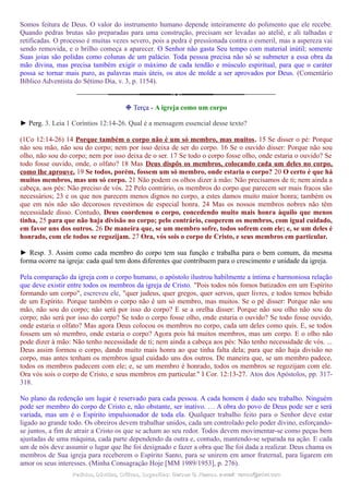 Somos feitura de Deus. O valor do instrumento humano depende inteiramente do polimento que ele recebe.
Quando pedras brutas são preparadas para uma construção, precisam ser levadas ao ateliê, e ali talhadas e
retificadas. O processo é muitas vezes severo, pois a pedra é pressionada contra o esmeril, mas a aspereza vai
sendo removida, e o brilho começa a aparecer. O Senhor não gasta Seu tempo com material inútil; somente
Suas joias são polidas como colunas de um palácio. Toda pessoa precisa não só se submeter a essa obra da
mão divina, mas precisa também exigir o máximo de cada tendão e músculo espiritual, para que o caráter
possa se tornar mais puro, as palavras mais úteis, os atos de molde a ser aprovados por Deus. (Comentário
Bíblico Adventista do Sétimo Dia, v. 3, p. 1154).
❉ Terça - A igreja como um corpo
► Perg. 3. Leia 1 Coríntios 12:14-26. Qual é a mensagem essencial desse texto?
(1Co 12:14-26) 14 Porque também o corpo não é um só membro, mas muitos. 15 Se disser o pé: Porque
não sou mão, não sou do corpo; nem por isso deixa de ser do corpo. 16 Se o ouvido disser: Porque não sou
olho, não sou do corpo; nem por isso deixa de o ser. 17 Se todo o corpo fosse olho, onde estaria o ouvido? Se
todo fosse ouvido, onde, o olfato? 18 Mas Deus dispôs os membros, colocando cada um deles no corpo,
como lhe aprouve. 19 Se todos, porém, fossem um só membro, onde estaria o corpo? 20 O certo é que há
muitos membros, mas um só corpo. 21 Não podem os olhos dizer à mão: Não precisamos de ti; nem ainda a
cabeça, aos pés: Não preciso de vós. 22 Pelo contrário, os membros do corpo que parecem ser mais fracos são
necessários; 23 e os que nos parecem menos dignos no corpo, a estes damos muito maior honra; também os
que em nós não são decorosos revestimos de especial honra. 24 Mas os nossos membros nobres não têm
necessidade disso. Contudo, Deus coordenou o corpo, concedendo muito mais honra àquilo que menos
tinha, 25 para que não haja divisão no corpo; pelo contrário, cooperem os membros, com igual cuidado,
em favor uns dos outros. 26 De maneira que, se um membro sofre, todos sofrem com ele; e, se um deles é
honrado, com ele todos se regozijam. 27 Ora, vós sois o corpo de Cristo, e seus membros em particular.
► Resp. 3. Assim como cada membro do corpo tem sua função e trabalha para o bem comum, da mesma
forma ocorre na igreja: cada qual tem dons diferentes que contribuem para o crescimento e unidade da igreja.
Pela comparação da igreja com o corpo humano, o apóstolo ilustrou habilmente a íntima e harmoniosa relação
que deve existir entre todos os membros da igreja de Cristo. "Pois todos nós fomos batizados em um Espírito
formando um corpo", escreveu ele, "quer judeus, quer gregos, quer servos, quer livres, e todos temos bebido
de um Espírito. Porque também o corpo não é um só membro, mas muitos. Se o pé disser: Porque não sou
mão, não sou do corpo; não será por isso do corpo? E se a orelha disser: Porque não sou olho não sou do
corpo; não será por isso do corpo? Se todo o corpo fosse olho, onde estaria o ouvido? Se todo fosse ouvido,
onde estaria o olfato? Mas agora Deus colocou os membros no corpo, cada um deles como quis. E, se todos
fossem um só membro, onde estaria o corpo? Agora pois há muitos membros, mas um corpo. E o olho não
pode dizer à mão: Não tenho necessidade de ti; nem ainda a cabeça aos pés: Não tenho necessidade de vós. ...
Deus assim formou o corpo, dando muito mais honra ao que tinha falta dela; para que não haja divisão no
corpo, mas antes tenham os membros igual cuidado uns dos outros. De maneira que, se um membro padece,
todos os membros padecem com ele; e, se um membro é honrado, todos os membros se regozijam com ele.
Ora vós sois o corpo de Cristo, e seus membros em particular." I Cor. 12:13-27. Atos dos Apóstolos, pp. 317-
318.
No plano da redenção um lugar é reservado para cada pessoa. A cada homem é dado seu trabalho. Ninguém
pode ser membro do corpo de Cristo e, não obstante, ser inativo. … A obra do povo de Deus pode ser e será
variada, mas um é o Espírito impulsionador de toda ela. Qualquer trabalho feito para o Senhor deve estar
ligado ao grande todo. Os obreiros devem trabalhar unidos, cada um controlado pelo poder divino, esforçando-
se juntos, a fim de atrair a Cristo os que se acham ao seu redor. Todos devem movimentar-se como peças bem
ajustadas de uma máquina, cada parte dependendo da outra e, contudo, mantendo-se separada na ação. E cada
um de nós deve assumir o lugar que lhe foi designado e fazer a obra que lhe foi dada a realizar. Deus chama os
membros de Sua igreja para receberem o Espírito Santo, para se unirem em amor fraternal, para ligarem em
amor os seus interesses. (Minha Consagração Hoje [MM 1989/1953], p. 276).
Pedidos, Dúvidas, Críticas, Sugestões:Pedidos, Dúvidas, Críticas, Sugestões: Gerson G. Ramos.Gerson G. Ramos. e-mail:e-mail: ramos@advir.comramos@advir.com
 
