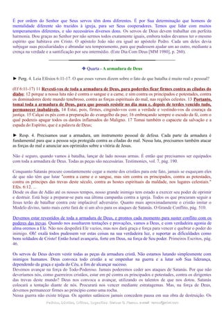 É por ordem do Senhor que Seus servos têm dons diferentes. É por Sua determinação que homens de
mentalidade diferente são trazidos à igreja, para ser Seus cooperadores. Temos que lidar com muitos
temperamentos diferentes, e são necessários diversos dons. Os servos de Deus devem trabalhar em perfeita
harmonia. Dou graças ao Senhor por não sermos todos exatamente iguais, embora todos devamos ter o mesmo
espírito que habitava em Cristo. O apóstolo João não era igual ao apóstolo Pedro. Cada um deles devia
subjugar suas peculiaridades e abrandar seu temperamento, para que pudessem ajudar um ao outro, mediante a
crença na verdade e a santificação por seu intermédio. (Este Dia Com Deus [MM 1980], p. 260).
❉ Quarta - A armadura de Deus
► Perg. 4. Leia Efésios 6:11-17. O que esses versos dizem sobre o fato de que batalha é muito real e pessoal?
(Ef 6:11-17) 11 Revesti-vos de toda a armadura de Deus, para poderdes ficar firmes contra as ciladas do
diabo; 12 porque a nossa luta não é contra o sangue e a carne, e sim contra os principados e potestades, contra
os dominadores deste mundo tenebroso, contra as forças espirituais do mal, nas regiões celestes. 13 Portanto,
tomai toda a armadura de Deus, para que possais resistir no dia mau e, depois de terdes vencido tudo,
permanecer inabaláveis. 14 Estai, pois, firmes, cingindo-vos com a verdade e vestindo-vos da couraça da
justiça. 15 Calçai os pés com a preparação do evangelho da paz; 16 embraçando sempre o escudo da fé, com o
qual podereis apagar todos os dardos inflamados do Maligno. 17 Tomai também o capacete da salvação e a
espada do Espírito, que é a palavra de Deus;
► Resp. 4. Precisamos usar a armadura, um instrumento pessoal de defesa. Cada parte da armadura é
fundamental para que a pessoa seja protegida contra as ciladas do mal. Nessa luta, precisamos também atacar
as forças do mal e anunciar aos oprimidos sobre a vitória de Jesus.
Não é seguro, quando vamos à batalha, lançar de lado nossas armas. É então que precisamos ser equipados
com toda a armadura de Deus. Todas as peças são necessárias. Testimonies, vol. 7, pág. 190.
Conquanto Satanás procure constantemente cegar a mente dos cristãos para este fato, jamais se esqueçam eles
de que não têm que lutar "contra a carne e o sangue, mas sim contra os principados, contra as potestades,
contra os príncipes das trevas deste século, contra as hostes espirituais da maldade, nos lugares celestiais."
Efés. 6:12. ...
Desde os dias de Adão até os nossos tempos, nosso grande inimigo tem estado a exercer seu poder de oprimir
e destruir. Está hoje a preparar-se para sua última campanha contra a igreja. Todos os que procuram seguir a
Jesus terão de batalhar contra este implacável adversário. Quanto mais aproximadamente o cristão imitar o
Modelo divino, tanto mais certo fará de si um alvo para os ataques de Satanás. O Grande Conflito, pág. 510.
Devemos estar revestidos de toda a armadura de Deus, e prontos cada momento para suster conflito com os
poderes das trevas. Quando nos assaltarem tentações e provações, vamos a Deus, e com verdadeira agonia de
alma oremos a Ele. Não nos despedirá Ele vazios, mas nos dará graça e força para vencer e quebrar o poder do
inimigo. Oh! oxalá todos pudessem ver estas coisas na sua verdadeira luz, e suportar as dificuldades como
bons soldados de Cristo! Então Israel avançaria, forte em Deus, na força de Seu poder. Primeiros Escritos, pág.
46.
Os servos de Deus devem vestir todas as peças da armadura cristã. Não estamos lutando simplesmente com
inimigos humanos. Deus convoca todo cristão a se empenhar na guerra e a lutar sob Sua liderança,
dependendo da graça e ajuda do Céu, a fim de alcançar sucesso.
Devemos avançar na força do Todo-Poderoso. Jamais poderemos ceder aos ataques de Satanás. Por que não
deveríamos nós, como guerreiros cristãos, estar em pé contra os principados e potestades, contra os dirigentes
das trevas deste mundo? Deus nos convoca a avançar, utilizando os talentos de que nos dotou. Satanás
colocará a tentação diante de nós. Procurará nos vencer mediante estratagemas. Mas, na força de Deus,
devemos permanecer firmes ao princípio como uma rocha.
Nessa guerra não existe trégua. Os agentes satânicos jamais concedem pausa em sua obra de destruição. Os
Pedidos, Dúvidas, Críticas, Sugestões:Pedidos, Dúvidas, Críticas, Sugestões: Gerson G. Ramos.Gerson G. Ramos. e-mail:e-mail: ramos@advir.comramos@advir.com
 
