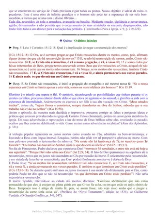 que se encontram no serviço de Cristo precisam vigiar todos os postos. Nosso objetivo é salvar da ruína os
pecadores. Essa é uma obra de infinita grandeza e o homem não pode ter a esperança de ser nela bem-
sucedido, a menos que se una com o divino Obreiro…
Cada dia, revestidos de toda a armadura, avançarão na batalha. Mediante oração, vigilância e perseverança,
agirão, determinados a não permitir que o encerramento de suas atividades os encontre despreparados, não
tendo feito tudo a seu alcance para a salvação dos perdidos. (Testemunhos Para a Igreja, v. 9, p. 219-221).
❉ Quinta - O último inimigo
► Perg. 5. Leia 1 Coríntios 15:12-18. Qual é a implicação de negar a ressurreição dos mortos?
(1Co 15:12-18) 12 Ora, se é corrente pregar-se que Cristo ressuscitou dentre os mortos, como, pois, afirmam
alguns dentre vós que não há ressurreição de mortos? 13 E, se não há ressurreição de mortos, então, Cristo não
ressuscitou. 14 E, se Cristo não ressuscitou, é vã a nossa pregação, e vã, a vossa fé; 15 e somos tidos por
falsas testemunhas de Deus, porque temos asseverado contra Deus que ele ressuscitou a Cristo, ao qual ele não
ressuscitou, se é certo que os mortos não ressuscitam. 16 Porque, se os mortos não ressuscitam, também Cristo
não ressuscitou. 17 E, se Cristo não ressuscitou, é vã a vossa fé, e ainda permaneceis nos vossos pecados.
18 E ainda mais: os que dormiram em Cristo pereceram.
► Resp. 5. Se Cristo não ressuscitou, é inútil a pregação do evangelho e até mesmo nossa fé. “Se a nossa
esperança em Cristo se limita apenas a esta vida, somos os mais infelizes dos homens.” 1Co 15:19.
Glorioso é o triunfo que espera o fiel. O apóstolo, reconhecendo as possibilidades que tinham perante si os
crentes coríntios, procurou colocar diante deles o que eleva do egoísmo e do sensual, e glorifica a vida com a
esperança da imortalidade. Ardentemente os exortou a ser fiéis à sua alta vocação em Cristo. “Meus amados
irmãos”, instou ele, “sejam firmes e constantes, sempre abundantes na obra do Senhor, sabendo que o seu
trabalho não é vão no Senhor” (1Co 15:58).
Assim o apóstolo, da maneira mais decidida e impressiva, procurou corrigir as falsas e perigosas ideias e
práticas que estavam prevalecendo na igreja de Corinto. Falou claramente, porém em amor pelos membros da
igreja. Em suas advertências e reprovações a luz do trono de Deus brilhou sobre eles, revelando os pecados
ocultos que lhes estavam debilitando a vida. Como seriam essas advertências recebidas? (Atos dos Apóstolos,
p. 321).
A teologia popular representa os justos mortos como estando no Céu, admitidos na bem-aventurança, e
louvando a Deus com língua imortal; Ezequias, porém, não pôde ver tal perspectiva gloriosa na morte. Com
suas palavras concorda o testemunho do salmista: “Na morte não há lembrança de Ti; no sepulcro quem Te
louvará?” “Os mortos não louvam ao Senhor, nem os que descem ao silêncio” (Sl 6:5; 115:17).
No dia de Pentecostes, Pedro declarou que o patriarca Davi “morreu e foi sepultado, e entre nós está até hoje a
sua sepultura”. “Porque Davi não subiu aos Céus” (At 2:29, 34). O fato de Davi permanecer na sepultura até à
ressurreição, prova que os justos não ascendem ao Céu por ocasião da morte. É unicamente pela ressurreição,
e em virtude de Jesus haver ressuscitado, que Davi poderá finalmente assentar-se à destra de Deus.
E Paulo disse: “Se os mortos não ressuscitam, também Cristo não ressuscitou. E, se Cristo não ressuscitou, é
vã a vossa fé, e ainda permaneceis nos vossos pecados. E também os que dormiram em Cristo estão perdidos”
(1Co 15:16-18). Se durante quatro mil anos os justos tivessem à sua morte ido diretamente para o Céu, como
poderia Paulo ter dito que se não há ressurreição “os que dormiram em Cristo estão perdidos”? Não seria
necessária a ressurreição.
O mártir Tyndale, referindo-se ao estado dos mortos, declarou: “Confesso abertamente que não estou
persuadido de que eles já estejam na plena glória em que Cristo Se acha, ou em que estão os anjos eleitos de
Deus. Tampouco isso é artigo de minha fé; pois, se assim fosse, não vejo nisso senão que o pregar a
ressurreição da carne seria coisa vã”. (Prefácio do “Novo Testamento”, edição de 1534), de Guilherme
Tyndale. (O Grande Conflito, p. 546, 547).
Pedidos, Dúvidas, Críticas, Sugestões:Pedidos, Dúvidas, Críticas, Sugestões: Gerson G. Ramos.Gerson G. Ramos. e-mail:e-mail: ramos@advir.comramos@advir.com
 