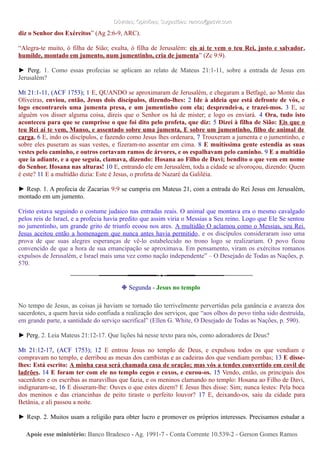 Dúvidas; Opiniões; Sugestões: ramos@advir.comDúvidas; Opiniões; Sugestões: ramos@advir.com
diz o Senhor dos Exércitos” (Ag 2:6-9, ARC).
“Alegra-te muito, ó filha de Sião; exulta, ó filha de Jerusalém: eis aí te vem o teu Rei, justo e salvador,
humilde, montado em jumento, num jumentinho, cria de jumenta” (Zc 9:9).
► Perg. 1. Como essas profecias se aplicam ao relato de Mateus 21:1-11, sobre a entrada de Jesus em
Jerusalém?
Mt 21:1-11, (ACF 1753); 1 E, QUANDO se aproximaram de Jerusalém, e chegaram a Betfagé, ao Monte das
Oliveiras, enviou, então, Jesus dois discípulos, dizendo-lhes: 2 Ide à aldeia que está defronte de vós, e
logo encontrareis uma jumenta presa, e um jumentinho com ela; desprendei-a, e trazei-mos. 3 E, se
alguém vos disser alguma coisa, direis que o Senhor os há de mister; e logo os enviará. 4 Ora, tudo isto
aconteceu para que se cumprisse o que foi dito pelo profeta, que diz: 5 Dizei à filha de Sião: Eis que o
teu Rei aí te vem, Manso, e assentado sobre uma jumenta, E sobre um jumentinho, filho de animal de
carga. 6 E, indo os discípulos, e fazendo como Jesus lhes ordenara, 7 Trouxeram a jumenta e o jumentinho, e
sobre eles puseram as suas vestes, e fizeram-no assentar em cima. 8 E muitíssima gente estendia as suas
vestes pelo caminho, e outros cortavam ramos de árvores, e os espalhavam pelo caminho. 9 E a multidão
que ia adiante, e a que seguia, clamava, dizendo: Hosana ao Filho de Davi; bendito o que vem em nome
do Senhor. Hosana nas alturas! 10 E, entrando ele em Jerusalém, toda a cidade se alvoroçou, dizendo: Quem
é este? 11 E a multidão dizia: Este é Jesus, o profeta de Nazaré da Galiléia.
► Resp. 1. A profecia de Zacarias 9:9 se cumpriu em Mateus 21, com a entrada do Rei Jesus em Jerusalém,
montado em um jumento.
Cristo estava seguindo o costume judaico nas entradas reais. O animal que montava era o mesmo cavalgado
pelos reis de Israel, e a profecia havia predito que assim viria o Messias a Seu reino. Logo que Ele Se sentou
no jumentinho, um grande grito de triunfo ecoou nos ares. A multidão O aclamou como o Messias, seu Rei.
Jesus aceitou então a homenagem que nunca antes havia permitido, e os discípulos consideraram isso uma
prova de que suas alegres esperanças de vê-lo estabelecido no trono logo se realizariam. O povo ficou
convencido de que a hora de sua emancipação se aproximava. Em pensamento, viram os exércitos romanos
expulsos de Jerusalém, e Israel mais uma vez como nação independente” – O Desejado de Todas as Nações, p.
570.
❉ Segunda - Jesus no templo
No tempo de Jesus, as coisas já haviam se tornado tão terrivelmente pervertidas pela ganância e avareza dos
sacerdotes, a quem havia sido confiada a realização dos serviços, que “aos olhos do povo tinha sido destruída,
em grande parte, a santidade do serviço sacrifical” (Ellen G. White, O Desejado de Todas as Nações, p. 590).
► Perg. 2. Leia Mateus 21:12-17. Que lições há nesse texto para nós, como adoradores de Deus?
Mt 21:12-17, (ACF 1753); 12 E entrou Jesus no templo de Deus, e expulsou todos os que vendiam e
compravam no templo, e derribou as mesas dos cambistas e as cadeiras dos que vendiam pombas; 13 E disse-
lhes: Está escrito: A minha casa será chamada casa de oração; mas vós a tendes convertido em covil de
ladrões. 14 E foram ter com ele no templo cegos e coxos, e curou-os. 15 Vendo, então, os principais dos
sacerdotes e os escribas as maravilhas que fazia, e os meninos clamando no templo: Hosana ao Filho de Davi,
indignaram-se, 16 E disseram-lhe: Ouves o que estes dizem? E Jesus lhes disse: Sim; nunca lestes: Pela boca
dos meninos e das criancinhas de peito tiraste o perfeito louvor? 17 E, deixando-os, saiu da cidade para
Betânia, e ali passou a noite.
► Resp. 2. Muitos usam a religião para obter lucro e promover os próprios interesses. Precisamos estudar a
Apoie esse ministério:Apoie esse ministério: Banco Bradesco - Ag. 1991-7 - Conta Corrente 10.539-2 - Gerson Gomes RamosBanco Bradesco - Ag. 1991-7 - Conta Corrente 10.539-2 - Gerson Gomes Ramos
 