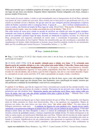 Dúvidas; Opiniões; Sugestões: ramos@advir.comDúvidas; Opiniões; Sugestões: ramos@advir.com
Bíblia para entender que o verdadeiro propósito do templo, ou das igrejas, é ser uma casa de oração. A igreja é
um lugar em que Jesus cura doentes. Enquanto líderes importantes ficaram indignados com Jesus, crianças e
pessoas simples O louvavam.
Como muitos de nossos irmãos, o irmão se está emaranhando com os transgressores da lei de Deus, adotando
seus pontos de vista e caindo nos seus erros. Deus visitará com os Seus juízos os que professam servi-Lo, e no
entanto na realidade servem a Mamom. Os que por amor de suas vantagens pessoais desrespeitam a expressa
ordem do Senhor, acumulam sobre si a desgraça futura. A igreja de ______ deve verificar cuidadosamente se,
como os judeus, não fizeram do templo de Deus lugar de venda. Disse Cristo: "Está escrito: A Minha casa será
chamada casa de oração - mas vós a tendes convertido em covil de ladrões." Mat. 21:13.
Não estão muitos de nosso povo caindo no pecado de sacrificar sua religião por amor do ganho mundano;
mantendo uma forma de piedade, enquanto se dedicam inteiramente a ocupações temporais? À lei de Deus
tem de ser conferido o primeiro lugar de todos, devendo ser obedecida no espírito e na letra. Se a Palavra de
Deus, pronunciada com majestosa solenidade do monte santo, é considerada levianamente, como serão
acolhidos os Testemunhos de Seu Espírito? Mentes tão entenebrecidas que não reconheçam a autoridade dos
mandamentos do Senhor, dados diretamente ao homem, pouco benefício poderão receber de um instrumento
débil, por Ele escolhido para instruir Seu povo. Testemunhos Seletos, v, 1. p. 500.
❉ Terça - Ausência de frutos
► Perg. 3. Leia Mateus 21:18-22. Que relação existe entre o ato de Jesus, de amaldiçoar a figueira, e Sua
purificação do templo?
Mt 21:18-22, (ACF 1753); 18 E, de manhã, voltando para a cidade, teve fome; 19 E, avistando uma
figueira perto do caminho, dirigiu-se a ela, e não achou nela senão folhas. E disse-lhe: Nunca mais nasça
fruto de ti! E a figueira secou imediatamente. 20 E os discípulos, vendo isto, maravilharam-se, dizendo:
Como secou imediatamente a figueira? 21 Jesus, porém, respondendo, disse-lhes: Em verdade vos digo que, se
tiverdes fé e não duvidardes, não só fareis o que foi feito à figueira, mas até se a este monte disserdes: Ergue-
te, e precipita-te no mar, assim será feito; 22 E, tudo o que pedirdes na oração, crendo, o recebereis.
► Resp. 3. A figueira representava os religiosos judeus nos dias de Jesus, secos e sem vida espiritual. Deus
esperou por muito tempo que eles dessem fruto, mas finalmente, com a purificação do templo, mostrou que
eles preferiram a maldição da incredulidade e suas terríveis consequências.
O capítulo 21 de Mateus, que fala da viagem de Cristo a Jerusalém por ocasião da Sua entrada triunfal, é um
capítulo poderoso que precisamos de estudar e entender. Precisamos de nos prevenir com a lição da figueira
pretensiosa que não produzia fruto. Representa aqueles que professam servir Deus, cujos nomes estão nos
livros da igreja, mas cuja vida não produz qualquer fruto para a glória de Deus. – Olhando Para o Alto
(Meditações Matinais, 1983), p. 75.
Faz parte da natureza da figueira que os figos surjam primeiro do que as folhas. Por conseguinte, esta figueira
cheia de folhas prometia ter frutos bem desenvolvidos. Mas a sua aparência era enganadora. Depois de
procurar nos ramos, dos mais baixos aos mais altos, Jesus “não achou senão folhas”. Era uma massa de
folhagem pretensiosa, nada mais. … A maldição da figueira foi uma parábola viva. Aquela árvore estéril,
ostentando a sua pretensiosa folhagem na própria face de Cristo, era um símbolo da nação judaica. O Salvador
desejava tornar claras aos Seus discípulos a causa e a certeza da condenação de Israel. Para este fim Ele
investiu a árvore de qualidades morais, e tornou-a expositora da verdade divina. Os Judeus distinguiam-se de
todas as outras nações, por professarem fidelidade para com Deus. Tinham sido favorecidos de modo especial
por Ele, e pretendiam ser mais justos do que todos os outros povos. Mas estavam corrompidos pelo amor ao
mundo e à avareza. Orgulhavam-se do seu conhecimento, mas ignoravam os requisitos de Deus, e estavam
cheios de hipocrisia. Como a árvore estéril, estendiam os pretensiosos ramos para o Alto, exuberantes na
Apoie esse ministério:Apoie esse ministério: Banco Bradesco - Ag. 1991-7 - Conta Corrente 10.539-2 - Gerson Gomes RamosBanco Bradesco - Ag. 1991-7 - Conta Corrente 10.539-2 - Gerson Gomes Ramos
 