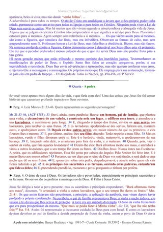 Dúvidas; Opiniões; Sugestões: ramos@advir.comDúvidas; Opiniões; Sugestões: ramos@advir.com
aparência, belos à vista, mas não dando “senão folhas”. ...
A advertência é para todos os tempos. O ato de Cristo em amaldiçoar a árvore que o Seu próprio poder tinha
criado, permanece como um aviso para todas as Igrejas e para todos os Cristãos. Ninguém pode viver a Lei de
Deus sem servir os outros. Mas há muitos que não vivem segundo a misericordiosa e abnegada vida de Jesus.
Alguns que se julgam excelentes Cristãos não compreendem o que significa o serviço para Deus. Planeiam e
estudam para si mesmos. Agem sempre com referência a si mesmos. … Os que vivem assim para si mesmos,
são como a figueira, que simulava dar fruto, mas era infrutífera. Observam as formas de culto, mas sem
arrependimento nem fé. Professam honrar a Lei de Deus, mas falta-lhes a obediência. Dizem, mas não fazem.
Na sentença proferida contra a figueira, Cristo demonstra como é detestável aos Seus olhos esta vã pretensão.
Ele diz que o pecador declarado é menos culpado do que o que diz servir Deus mas não produz fruto para a
Sua glória.
Há nesta geração muitos que estão trilhando o mesmo caminho dos incrédulos judeus. Testemunharam as
manifestações do poder de Deus; o Espírito Santo lhes falou ao coração; apegam-se, porém, a sua
incredulidade e resistência. Deus lhes envia advertências e repreensões, mas não querem confessar seus erros,
e rejeitam-Lhe a mensagem e o mensageiro. Os próprios meios que Ele emprega para sua restauração, tornam-
se para eles em pedra de tropeço. – O Desejado de Todas as Nações, pp. 494-496, ed. P. SerVir.
❉ Quarta - A pedra
Se você vesse apenas mais alguns dias de vida, o que faria com eles? Uma das coisas que Jesus fez foi contar
histórias que causariam profundo impacto em Seus ouvintes.
► Perg. 4. Leia Mateus 21:33-46. Quem representam os seguintes personagens?
Mt 21:33-46, (ACF 1753); 33 Ouvi, ainda, outra parábola: Houve um homem, pai de família, que plantou
uma vinha, e circundou-a de um valado, e construiu nela um lagar, e edificou uma torre, e arrendou-a a
uns lavradores, e ausentou-se para longe. 34 E, chegando o tempo dos frutos, enviou os seus servos aos
lavradores, para receber os seus frutos. 35 E os lavradores, apoderando-se dos servos, feriram um, mataram
outro, e apedrejaram outro. 36 Depois enviou outros servos, em maior número do que os primeiros; e eles
fizeram-lhes o mesmo. 37 E, por último, enviou-lhes seu filho, dizendo: Terão respeito a meu filho. 38 Mas os
lavradores, vendo o filho, disseram entre si: Este é o herdeiro; vinde, matemo-lo, e apoderemo-nos da sua
herança. 39 E, lançando mão dele, o arrastaram para fora da vinha, e o mataram. 40 Quando, pois, vier o
senhor da vinha, que fará àqueles lavradores? 41 Dizem-lhe eles: Dará afrontosa morte aos maus, e arrendará a
vinha a outros lavradores, que a seu tempo lhe deem os frutos. 42 Diz-lhes Jesus: Nunca lestes nas Escrituras:
A pedra, que os edificadores rejeitaram, Essa foi posta por cabeça do ângulo; Pelo Senhor foi feito isto, E é
maravilhoso aos nossos olhos? 43 Portanto, eu vos digo que o reino de Deus vos será tirado, e será dado a uma
nação que dê os seus frutos. 44 E, quem cair sobre esta pedra, despedaçar-se-á; e aquele sobre quem ela cair
ficará reduzido a pó. 45 E os príncipes dos sacerdotes e os fariseus, ouvindo estas palavras, entenderam
que falava deles; 46 E, pretendendo prendê-lo, recearam o povo, porquanto o tinham por profeta.
► Resp. 4. O dono de casa é Deus. Os lavradores são o povo judeu, especialmente os principais sacerdotes e
os fariseus. Os servos são os profetas e mensageiros de Deus. O Filho é Jesus Cristo.
Jesus Se dirigiu a todo o povo presente; mas os sacerdotes e principais responderam. "Dará afrontosa morte
aos maus", disseram, "e arrendará a vinha a outros lavradores, que a seu tempo lhe deem os frutos." Mat.
21:41. Os que assim falavam não perceberam, a princípio, a aplicação da parábola, mas viram depois haver
proferido a própria condenação. Na parábola, o pai de família representava Deus, a vinha a nação judaica, e o
valado a lei divina que lhes servia de proteção. A torre era um símbolo do templo. O dono da vinha fizera tudo
que era para prosperidade da mesma. "Que mais se podia fazer à Minha vinha", diz Ele, "que lhe não tenha
feito?" Isa. 5:4. Assim foi representado o incessante cuidado de Deus para com Israel. E como os lavradores
deviam devolver ao pai de família a devida proporção de frutos da vinha, assim o povo de Deus O devia
Apoie esse ministério:Apoie esse ministério: Banco Bradesco - Ag. 1991-7 - Conta Corrente 10.539-2 - Gerson Gomes RamosBanco Bradesco - Ag. 1991-7 - Conta Corrente 10.539-2 - Gerson Gomes Ramos
 