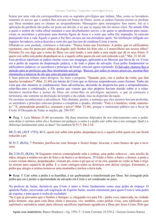 Dúvidas; Opiniões; Sugestões: ramos@advir.comDúvidas; Opiniões; Sugestões: ramos@advir.com
honrar por uma vida em correspondência com os sagrados privilégios que tinham. Mas, como os lavradores
mataram os servos que o senhor lhes enviara em busca de frutos, assim os judeus fizeram morrer os profetas
que Deus mandara para os chamar ao arrependimento. Mensageiro após mensageiro fora morto. Até aí a
aplicação da parábola não podia ser posta em dúvida, e no que se seguiu não foi menos clara. No amado filho
a quem o senhor da vinha afinal mandara a seus desobedientes servos, e de quem se apoderaram para matar,
viram os sacerdotes e principais uma distinta figura de Jesus e a sorte que sobre Ele impendia. Já estavam
planejando tirar a vida Àquele a quem o Pai lhes enviara em um derradeiro apelo. Na retribuição infligida aos
ingratos lavradores, estava descrita a sorte dos que haviam de condenar Cristo à morte.
Olhando-os com piedade, continuou o Salvador: "Nunca lestes nas Escrituras: A pedra, que os edificadores
rejeitaram, essa foi posta por cabeça do ângulo; pelo Senhor foi feito isto, e é maravilhoso aos nossos olhos?
Portanto Eu vos digo que o reino de Deus vos será tirado, e será dado a uma nação que dê os seus frutos. E
quem cair sobre esta pedra despedaçar-se-á; e aquele sobre quem ela cair será reduzido a pó." Mat. 21:42-44.
Essa profecia repetiram os judeus muitas vezes nas sinagogas, aplicando-a ao Messias que havia de vir. Cristo
era a pedra de esquina da dispensação judaica, e de todo o plano da salvação. Essa pedra fundamental os
edificadores judaicos, os sacerdotes e príncipes de Israel, estavam agora rejeitando. O Salvador chamou-lhes a
atenção para as profecias que lhes mostrariam seu perigo. Buscou, por todos os meios possíveis, mostrar-lhes
claramente a natureza do ato que estavam para praticar.
E Suas palavras tinham outro desígnio. Ao fazer a pergunta: "Quando, pois, vier o senhor da vinha, que fará
àqueles lavradores?" (Mat. 21:40) era intuito de Cristo que os fariseus respondessem como fizeram. Tinha em
vista que eles mesmos se condenassem. Suas advertências, deixando de despertá-los para o arrependimento,
selar-lhes-iam a condenação, e Ele queria que vissem que eles próprios haviam trazido sobre si a ruína.
Intentava mostrar-lhes a justiça de Deus em retirar-lhes os privilégios nacionais, o que já começara e
terminaria, não somente na destruição do templo e da cidade, mas na dispersão da nação.
Os ouvintes reconheceram a advertência. Não obstante, porém, a sentença que eles mesmos haviam proferido,
os sacerdotes e príncipes estavam prontos a completar o quadro, dizendo: "Este é o herdeiro; vinde, matemo-
lo." "E, pretendendo prendê-Lo, recearam o povo" (Mat. 21:46), porque o sentimento público era a favor de
Cristo. O Desejado de Todas as nações, pp. 596-597.
► Perg. 5. Leia Mateus 21:44 novamente. Há duas maneiras diferentes de nos relacionarmos com a pedra:
uma delas é cairmos sobre ela e ficarmos em pedaços; a outra é a pedra cair sobre nós e nos esmagar. Qual é a
diferença fundamental entre as duas? Ver também Sl 51:7; Dn 2:34.
Mt 21:44, (ACF 1753); 44 E, quem cair sobre esta pedra, despedaçar-se-á; e aquele sobre quem ela cair ficará
reduzido a pó.
Sl 51:7, (KJA); 7 Portanto, purifica-me com hissopo e ficarei limpo; lava-me, e mais branco do que a neve
serei.
Dn 2:34-35, (KJA); 34 Enquanto estavas contemplando toda a estátua, uma pedra soltou-se , sem auxílio de
mãos, atingiu a estátua nos pés de ferro e de barro e os destroçou. 35 Então o ferro, o barro, o bronze, a prata e
o ouro vieram abaixo, despedaçados; viraram pó, como o pó que se vê na eira, quando no verão se bate o trigo
no terreno para separá-lo da palha. E o vento carregou todos os destroços sem deixar vestígio. Entretanto, a
pedra que atingiu a estátua tornou-se uma montanha e encheu a terra toda.
► Resp. 5. Cair sobre a pedra é se humilhar, é ser quebrantado e transformado por Deus. Ser esmagado pela
pedra que cai é perder a oportunidade da salvação em Cristo e ser condenado no juízo.
Na profecia de Isaías, declara-se que Cristo é tanto o firme fundamento como uma pedra de tropeço. O
apóstolo Pedro, escrevendo sob inspiração do Espírito Santo, mostra claramente para quem Cristo é uma pedra
de esquina, e para quem é rocha de escândalo:
"Se é que já provastes que o Senhor é benigno: e, chegando-vos para Ele - pedra viva, reprovada, na verdade
pelos homens, mas para com Deus eleita e preciosa, vós, também, como pedras vivas, sois edificados casa
espiritual e sacerdócio santo, para oferecer sacrifícios espirituais agradáveis a Deus por Jesus Cristo. Pelo que
Apoie esse ministério:Apoie esse ministério: Banco Bradesco - Ag. 1991-7 - Conta Corrente 10.539-2 - Gerson Gomes RamosBanco Bradesco - Ag. 1991-7 - Conta Corrente 10.539-2 - Gerson Gomes Ramos
 