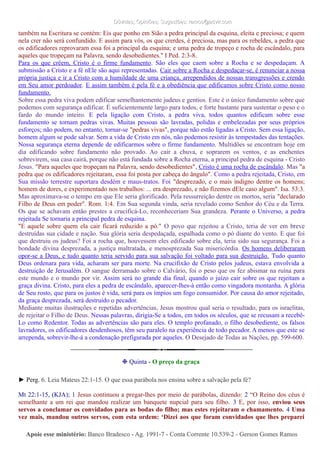 Dúvidas; Opiniões; Sugestões: ramos@advir.comDúvidas; Opiniões; Sugestões: ramos@advir.com
também na Escritura se contém: Eis que ponho em Sião a pedra principal da esquina, eleita e preciosa; e quem
nela crer não será confundido. E assim para vós, os que crerdes, é preciosa, mas para os rebeldes, a pedra que
os edificadores reprovaram essa foi a principal da esquina; e uma pedra de tropeço e rocha de escândalo, para
aqueles que tropeçam na Palavra, sendo desobedientes." I Ped. 2:3-8.
Para os que crêem, Cristo é o firme fundamento. São eles que caem sobre a Rocha e se despedaçam. A
submissão a Cristo e a fé nEle são aqui representadas. Cair sobre a Rocha e despedaçar-se, é renunciar a nossa
própria justiça e ir a Cristo com a humildade de uma criança, arrependidos de nossas transgressões e crendo
em Seu amor perdoador. E assim também é pela fé e a obediência que edificamos sobre Cristo como nosso
fundamento.
Sobre essa pedra viva podem edificar semelhantemente judeus e gentios. Este é o único fundamento sobre que
podemos com segurança edificar. É suficientemente largo para todos, e forte bastante para sustentar o peso e o
fardo do mundo inteiro. E pela ligação com Cristo, a pedra viva, todos quantos edificam sobre esse
fundamento se tornam pedras vivas. Muitas pessoas são lavradas, polidas e embelezadas por seus próprios
esforços; não podem, no entanto, tornar-se "pedras vivas", porque não estão ligadas a Cristo. Sem essa ligação,
homem algum se pode salvar. Sem a vida de Cristo em nós, não podemos resistir às tempestades das tentações.
Nossa segurança eterna depende de edificarmos sobre o firme fundamento. Multidões se encontram hoje em
dia edificando sobre fundamento não provado. Ao cair a chuva, e soprarem os ventos, e as enchentes
sobrevirem, sua casa cairá, porque não está fundada sobre a Rocha eterna, a principal pedra de esquina - Cristo
Jesus. "Para aqueles que tropeçam na Palavra, sendo desobedientes", Cristo é uma rocha de escândalo. Mas "a
pedra que os edificadores rejeitaram, essa foi posta por cabeça do ângulo". Como a pedra rejeitada, Cristo, em
Sua missão terrestre suportara desdém e maus-tratos. Foi "desprezado, e o mais indigno dentre os homens;
homem de dores, e experimentado nos trabalhos: ... era desprezado, e não fizemos dEle caso algum". Isa. 53:3.
Mas aproximava-se o tempo em que Ele seria glorificado. Pela ressurreição dentre os mortos, seria "declarado
Filho de Deus em poder". Rom. 1:4. Em Sua segunda vinda, seria revelado como Senhor do Céu e da Terra.
Os que se achavam então prestes a crucificá-Lo, reconheceriam Sua grandeza. Perante o Universo, a pedra
rejeitada Se tornaria a principal pedra de esquina.
"E aquele sobre quem ela cair ficará reduzido a pó." O povo que rejeitou a Cristo, teria de ver em breve
destruídas sua cidade e nação. Sua glória seria despedaçada, espalhada como o pó diante do vento. E que foi
que destruiu os judeus? Foi a rocha que, houvessem eles edificado sobre ela, teria sido sua segurança. Foi a
bondade divina desprezada, a justiça maltratada, e menosprezada Sua misericórdia. Os homens deliberaram
opor-se a Deus, e tudo quanto teria servido para sua salvação foi voltado para sua destruição. Tudo quanto
Deus ordenara para vida, acharam ser para morte. Na crucifixão de Cristo pelos judeus, estava envolvida a
destruição de Jerusalém. O sangue derramado sobre o Calvário, foi o peso que os fez abismar na ruína para
este mundo e o mundo por vir. Assim será no grande dia final, quando o juízo cair sobre os que rejeitam a
graça divina. Cristo, para eles a pedra de escândalo, aparecer-lhes-á então como vingadora montanha. A glória
de Seu rosto, que para os justos é vida, será para os ímpios um fogo consumidor. Por causa do amor rejeitado,
da graça desprezada, será destruído o pecador.
Mediante muitas ilustrações e repetidas advertências, Jesus mostrou qual seria o resultado, para os israelitas,
de rejeitar o Filho de Deus. Nessas palavras, dirigia-Se a todos, em todos os séculos, que se recusam a recebê-
Lo como Redentor. Todas as advertências são para eles. O templo profanado, o filho desobediente, os falsos
lavradores, os edificadores desdenhosos, têm seu paralelo na experiência de todo pecador. A menos que este se
arrependa, sobrevir-lhe-á a condenação prefigurada por aqueles. O Desejado de Todas as Nações, pp. 599-600.
❉ Quinta - O preço da graça
► Perg. 6. Leia Mateus 22:1-15. O que essa parábola nos ensina sobre a salvação pela fé?
Mt 22:1-15, (KJA); 1 Jesus continuou a pregar-lhes por meio de parábolas, dizendo: 2 “O Reino dos céus é
semelhante a um rei que mandou realizar um banquete nupcial para seu filho. 3 E, por isso, enviou seus
servos a conclamar os convidados para as bodas do filho; mas estes rejeitaram o chamamento. 4 Uma
vez mais, mandou outros servos, com esta ordem: ‘Dizei aos que foram convidados que lhes preparei
Apoie esse ministério:Apoie esse ministério: Banco Bradesco - Ag. 1991-7 - Conta Corrente 10.539-2 - Gerson Gomes RamosBanco Bradesco - Ag. 1991-7 - Conta Corrente 10.539-2 - Gerson Gomes Ramos
 