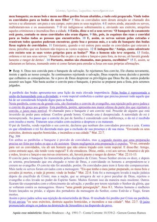 Dúvidas; Opiniões; Sugestões: ramos@advir.comDúvidas; Opiniões; Sugestões: ramos@advir.com
meu banquete; os meus bois e meus novilhos gordos foram abatidos, e tudo está preparado. Vinde todos
os convidados para as bodas do meu filho!’ 5 Mas os convidados nem deram atenção ao chamado dos
servos e se afastaram: um para o seu campo, outro para os seus negócios. 6 E outros ainda, atacando os servos,
maltrataram-nos e os assassinaram. 7 O rei indignou-se sobremaneira e, enviando seu exército, aniquilou
aqueles criminosos e incendiou-lhes a cidade. 8 Então, disse o rei a seus servos: ‘O banquete de casamento
está posto, contudo os meus convidados não eram dignos. 9 Ide, pois, às esquinas das ruas e convidai
para as bodas todas as pessoas que encontrardes. 10 E, assim, os servos saíram pelas estradas e
reuniram todos quantos puderam encontrar, gente boa e pessoas más, e a sala do banquete das bodas
ficou repleta de convidados. 11 Entretanto, quando o rei entrou para saudar os convidados que estavam à
mesa, percebeu que um homem não trajava as vestes nupciais. 12 E indagou-lhe: ‘Amigo, como adentraste
este recinto sem as suas vestes próprias para as bodas?’ Mas o homem não teve resposta. 13 Então,
ordenou o rei aos seus servos: ‘Amarrai-lhe os pés e as mãos e lançai-o para fora, às trevas; ali haverá grande
lamento e ranger de dentes’. 14 Portanto, muitos são chamados, mas poucos, escolhidos!” 15 E, assim, se
afastaram os fariseus, tramando entre si como fariam para enredar a Jesus em suas próprias afirmações.
► Resp. 6. Deus nos convida para o banquete da salvação. Se rejeitamos Seu convite, Ele chama novamente,
insiste e apela ao nosso coração. Se continuamos rejeitando a salvação, Deus respeita nossa decisão e permite
que colhamos as consequências. Se o povo de Deus desprezar os privilégios que Deus lhe dá, outros poderão
assumir seu lugar. Não basta aceitar o convite para o banquete, é preciso se preparar para a festa, pois seremos
julgados.
A parábola das bodas apresenta-nos uma lição da mais elevada importância. Pelas bodas é representada a
união da humanidade com a divindade; a veste nupcial simboliza o caráter que precisa possuir todo aquele que
há de ser considerado hóspede digno para as bodas.
Nesta parábola, como na da grande ceia, são ilustrados o convite do evangelho, sua rejeição pelo povo judeu e
o convite da graça aos gentios. Esta parábola, porém, apresenta-nos maior ofensa da parte dos que rejeitam o
convite, e juízo mais terrível. O chamado para o banquete é um convite real. Procede de alguém que está
investido de poder para ordenar. Confere grande honra. Contudo esta é desapreciada. A autoridade do rei é
menosprezada. Ao passo que o convite do pai de família é considerado com indiferença, o do rei é recebido
com insulto e morte. Trataram seus criados com escárnio e desprezo e os mataram.
O pai de família, vendo repelido o seu convite, declarou que nenhum dos convidados provaria a ceia. Contra
os que ofenderam o rei foi decretada mais que a exclusão de sua presença e de sua mesa. "Enviando os seus
exércitos, destruiu aqueles homicidas, e incendiou a sua cidade." Mat. 22:7.
Pág. 308
Em ambas as parábolas o banquete é provido de convidados, mas o segundo mostra que uma preparação
precisa ser feita por todos os que a ele assistem. Quem negligencia esta preparação é expulso. "O rei, entrando
para ver os convidados, viu ali um homem que não estava trajado com veste nupcial. E disse-lhe: Amigo,
como entraste aqui, não tendo veste nupcial? E ele emudeceu. Disse, então, o rei aos servos: Amarrai-o de pés
e mãos, levai-o e lançai-o nas trevas exteriores; ali, haverá pranto e ranger de dentes." Mat. 22:11-13.
O convite para o banquete foi transmitido pelos discípulos de Cristo. Nosso Senhor enviou os doze, e depois
os setenta, proclamando que era chegado o reino de Deus, e convidando os homens a arrependerem-se e
crerem no evangelho. O convite não foi atendido, porém. Os convidados para irem à festa não compareceram.
Mais tarde os servos foram enviados com a mensagem: "Eis que tenho o meu jantar preparado, os meus bois e
cevados já mortos, e tudo já pronto; vinde às bodas." Mat. 22:4. Esta foi a mensagem levada à nação judaica
depois da crucifixão de Cristo; mas a nação, que se arrogava de ser o povo peculiar de Deus, rejeitou o
evangelho a eles levado no poder do Espírito Santo. Muitos fizeram isso da maneira mais insolente. Outros
ficaram tão exasperados com o oferecimento da salvação, e perdão por terem rejeitado o Senhor da glória, que
se voltaram contra os mensageiros. Houve "uma grande perseguição". Atos 8:1. Muitos homens e mulheres
foram lançados na prisão, e alguns dos portadores da mensagem do Senhor, como Estêvão e Tiago, foram
mortos.
Assim o povo judeu selou sua rejeição da misericórdia de Deus. O resultado foi predito por Cristo na parábola.
O rei enviou "os seus exércitos, destruiu aqueles homicidas, e incendiou a sua cidade". Mat. 22:7. O juízo
pronunciado atingiu os judeus na destruição de Jerusalém e na dispersão do povo.
Apoie esse ministério:Apoie esse ministério: Banco Bradesco - Ag. 1991-7 - Conta Corrente 10.539-2 - Gerson Gomes RamosBanco Bradesco - Ag. 1991-7 - Conta Corrente 10.539-2 - Gerson Gomes Ramos
 
