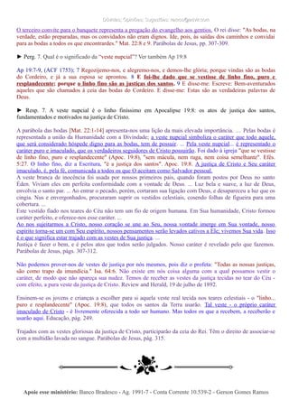 Dúvidas; Opiniões; Sugestões: ramos@advir.comDúvidas; Opiniões; Sugestões: ramos@advir.com
O terceiro convite para o banquete representa a pregação do evangelho aos gentios. O rei disse: "As bodas, na
verdade, estão preparadas, mas os convidados não eram dignos. Ide, pois, às saídas dos caminhos e convidai
para as bodas a todos os que encontrardes." Mat. 22:8 e 9. Parábolas de Jesus, pp. 307-309.
► Perg. 7. Qual é o significado da “veste nupcial”? Ver também Ap 19:8
Ap 19:7-9, (ACF 1753); 7 Regozijemo-nos, e alegremo-nos, e demos-lhe glória; porque vindas são as bodas
do Cordeiro, e já a sua esposa se aprontou. 8 E foi-lhe dado que se vestisse de linho fino, puro e
resplandecente; porque o linho fino são as justiças dos santos. 9 E disse-me: Escreve: Bem-aventurados
aqueles que são chamados à ceia das bodas do Cordeiro. E disse-me: Estas são as verdadeiras palavras de
Deus.
► Resp. 7. A veste nupcial é o linho finíssimo em Apocalipse 19:8: os atos de justiça dos santos,
fundamentados e motivados na justiça de Cristo.
A parábola das bodas [Mat. 22:1-14] apresenta-nos uma lição da mais elevada importância. … Pelas bodas é
representada a união da Humanidade com a Divindade; a veste nupcial simboliza o caráter que todo aquele,
que será considerado hóspede digno para as bodas, tem de possuir. ... Pela veste nupcial... é representado o
caráter puro e imaculado, que os verdadeiros seguidores de Cristo possuirão. Foi dado à igreja "que se vestisse
de linho fino, puro e resplandecente" (Apoc. 19:8), "sem mácula, nem ruga, nem coisa semelhante". Efés.
5:27. O linho fino, diz a Escritura, "é a justiça dos santos". Apoc. 19:8. A justiça de Cristo e Seu caráter
imaculado, é, pela fé, comunicada a todos os que O aceitam como Salvador pessoal.
A veste branca de inocência foi usada por nossos primeiros pais, quando foram postos por Deus no santo
Éden. Viviam eles em perfeita conformidade com a vontade de Deus. ... Luz bela e suave, a luz de Deus,
envolvia o santo par. ... Ao entrar o pecado, porém, cortaram sua ligação com Deus, e desapareceu a luz que os
cingia. Nus e envergonhados, procuraram suprir os vestidos celestiais, cosendo folhas de figueira para uma
cobertura. ...
Este vestido fiado nos teares do Céu não tem um fio de origem humana. Em Sua humanidade, Cristo formou
caráter perfeito, e oferece-nos esse caráter. ...
Ao nos sujeitarmos a Cristo, nosso coração se une ao Seu, nossa vontade imerge em Sua vontade, nosso
espírito torna-se um com Seu espírito, nossos pensamentos serão levados cativos a Ele; vivemos Sua vida. Isso
é o que significa estar trajado com as vestes de Sua justiça. ...
Justiça é fazer o bem, e é pelos atos que todos serão julgados. Nosso caráter é revelado pelo que fazemos.
Parábolas de Jesus, págs. 307-312.
Não podemos prover-nos de vestes de justiça por nós mesmos, pois diz o profeta: "Todas as nossas justiças,
são como trapo da imundícia." Isa. 64:6. Não existe em nós coisa alguma com a qual possamos vestir o
caráter, de modo que não apareça sua nudez. Temos de receber as vestes da justiça tecidas no tear do Céu -
com efeito, a pura veste da justiça de Cristo. Review and Herald, 19 de julho de 1892.
Ensinem-se os jovens e crianças a escolher para si aquela veste real tecida nos teares celestiais - o "linho...
puro e resplandecente" (Apoc. 19:8), que todos os santos da Terra usarão. Tal veste - o próprio caráter
imaculado de Cristo - é livremente oferecida a todo ser humano. Mas todos os que a recebem, a receberão e
usarão aqui. Educação, pág. 249.
Trajados com as vestes gloriosas da justiça de Cristo, participarão da ceia do Rei. Têm o direito de associar-se
com a multidão lavada no sangue. Parábolas de Jesus, pág. 315.
Apoie esse ministério:Apoie esse ministério: Banco Bradesco - Ag. 1991-7 - Conta Corrente 10.539-2 - Gerson Gomes RamosBanco Bradesco - Ag. 1991-7 - Conta Corrente 10.539-2 - Gerson Gomes Ramos
 