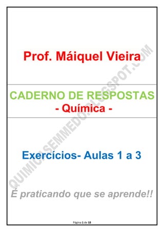 Página 1 de 18
Prof. Máiquel Vieira
CADERNO DE RESPOSTAS
- Química -
Exercícios- Aulas 1 a 3
É praticando que se aprende!!
 