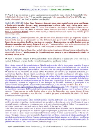 Dúvidas; Opiniões; Sugestões: ramos@advir.comDúvidas; Opiniões; Sugestões: ramos@advir.com
❉ DOMINGO, 03 DE JULHO 2016 – CRIADO PARA O DOMÍNIO
► Perg. 1. O que nos ensinam os textos seguintes acerca dos propósitos para a criação da Humanidade: Gên.
1:26-28; Sal. 8:3-8; Isa. 43:6 e 7? O que significa a expressão “criei para minha glória” (Isa. 43:7)? De que
modo “minha glória” [de Deus] se relaciona com domínio?
Gn 1:26-28, (ARC); 26 E disse Deus: Façamos o homem à nossa imagem, conforme a nossa semelhança;
e domine sobre os peixes do mar, e sobre as aves dos céus, e sobre o gado, e sobre toda a terra, e sobre
todo réptil que se move sobre a terra. 27 E criou Deus o homem à sua imagem; à imagem de Deus o criou;
macho e fêmea os criou. 28 E Deus os abençoou e Deus lhes disse: Frutificai, e multiplicai-vos, e enchei a
terra, e sujeitai-a; e dominai sobre os peixes do mar, e sobre as aves dos céus, e sobre todo o animal que se
move sobre a terra.
Sl 8:3-8, (ARC); 3 Quando vejo os teus céus, obra dos teus dedos, a lua e as estrelas que preparaste; 4 que é o
homem mortal para que te lembres dele? E o filho do homem, para que o visites? 5 Contudo, pouco menor o
fizeste do que os anjos e de glória e de honra o coroaste. 6 Fazes com que ele tenha domínio sobre as
obras das tuas mãos; tudo puseste debaixo de seus pés: 7 todas as ovelhas e bois, assim como os animais do
campo; 8 as aves dos céus, e os peixes do mar, e tudo o que passa pelas veredas dos mares.
Is 43:6-7, (ARC); 6 Direi ao Norte: Dá; e ao Sul: Não retenhas; trazei meus filhos de longe e minhas filhas das
extremidades da terra, 7 a todos os que são chamados pelo meu nome, e os que criei para minha glória; eu
os formei, sim, eu os fiz.
► Resp. 1. Refletir a imagem de Deus; administrar o meio ambiente e os outros seres vivos com base na
vontade do Criador; viver em família e se multiplicar; adorar e glorificar o Senhor.
Deus criou o homem à Sua própria imagem. Não há aqui mistério. Não há lugar para a suposição de que o
homem evoluiu, por meio de morosos graus de desenvolvimento, das formas inferiores da vida animal ou
vegetal. Tal ensino rebaixa a grande obra do Criador ao nível das concepções estreitas e terrenas do homem.
Os homens são tão persistentes em excluir a Deus da soberania do Universo, que degradam ao homem, e o
despojam da dignidade de sua origem. Aquele que estabeleceu os mundos estelares nos altos céus, e com
delicada perícia coloriu as flores do campo, Aquele que encheu a Terra e os céus com as maravilhas de Seu
poder, vindo a coroar Sua obra gloriosa a fim de pôr em seu meio alguém para ser o governador da linda Terra,
não deixou de criar um ser digno das mãos que lhe deram vida. A genealogia de nossa raça, conforme é dada
pela inspiração, remonta sua origem não a uma linhagem de micróbios, moluscos e quadrúpedes a se
desenvolverem, mas ao grande Criador. Posto que formado do pó, Adão era filho "de Deus". Luc. 3:38.
Ele foi posto, como representante de Deus, sobre as ordens inferiores de seres. Estes não podem compreender
ou reconhecer a soberania de Deus, todavia foram feitos com capacidade de amar e servir ao homem. Diz o
salmista: "Fazes com que ele tenha domínio sobre as obras das Tuas mãos; tudo puseste debaixo de seus
pés: ... os animais do campo, as aves dos céus, ... e tudo o que passa pelas veredas dos mares". Sal. 8:6-8.
Patriarcas e Profetas, pp. 44-45.
O santo par era muito feliz no Éden. Ilimitado controle fora-lhes dado sobre toda criatura vivente. O leão e o
cordeiro divertiam-se pacífica e inofensivamente ao seu redor, ou dormitavam a seus pés. Pássaros de toda a
variedade de cores e plumagens esvoaçavam entre as árvores e flores e em volta de Adão e Eva, enquanto seu
melodioso canto ecoava entre as árvores em doces acordes de louvor a seu Criador.
Adão e Eva estavam encantados com as belezas de seu lar edênico. Eram deleitados com os pequenos cantores
em torno deles, os quais usavam sua brilhante e graciosa plumagem, e gorjeavam seu feliz, jubiloso canto. O
santo par unia-se a eles e elevava sua voz num harmonioso cântico de amor, louvor e adoração ao Pai e a Seu
amado Filho pelos sinais de amor ao seu redor. Reconheciam a ordem e a harmonia da criação, que falavam de
sabedoria e conhecimento infinitos. Estavam continuamente descobrindo algumas novas belezas e excelências
de seu lar edênico, as quais enchiam seu coração de profundo amor e lhes arrancavam dos lábios expressões de
gratidão e reverência a seu Criador. História da Redenção, pp. 22-23.
Apoie esse ministério:Apoie esse ministério: Banco Bradesco - Ag. 1991-7 - Conta Corrente 10.539-2 - Gerson Gomes RamosBanco Bradesco - Ag. 1991-7 - Conta Corrente 10.539-2 - Gerson Gomes Ramos
 