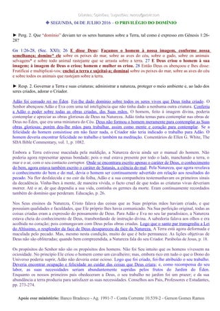 Dúvidas; Opiniões; Sugestões: ramos@advir.comDúvidas; Opiniões; Sugestões: ramos@advir.com
❉ SEGUNDA, 04 DE JULHO 2016 – O PRIVILÉGIO DO DOMÍNIO
► Perg. 2. Que “domínio” deviam ter os seres humanos sobre a Terra, tal como é expresso em Gênesis 1:26-
28?
Gn 1:26-28, (Sec. XXI); 26 E disse Deus: Façamos o homem à nossa imagem, conforme nossa
semelhança; domine* ele sobre os peixes do mar, sobre as aves do céu, sobre o gado, sobre os animais
selvagens* e sobre todo animal rastejante que se arrasta sobre a terra. 27 E Deus criou o homem à sua
imagem; à imagem de Deus o criou; homem e mulher os criou. 28 Então Deus os abençoou e lhes disse:
Frutificai e multiplicai-vos; enchei a terra e sujeitai-a; dominai sobre os peixes do mar, sobre as aves do céu
e sobre todos os animais que rastejam sobre a terra.
► Resp. 2. Governar a Terra e suas criaturas; administrar a natureza, proteger o meio ambiente e, ao lado dos
seres criados, adorar o Criador.
Adão foi coroado rei no Éden. Foi-lhe dado domínio sobre todos os seres vivos que Deus tinha criado. O
Senhor abençoou Adão e Eva com uma tal inteligência que não tinha dado a nenhuma outra criatura. Conferiu
a Adão o poder sobre todas as obras criadas, das Suas mãos. O homem, feito à imagem divina, poderia
contemplar e apreciar as obras gloriosas de Deus na Natureza. Adão tinha temas para contemplar nas obras de
Deus no Éden, que era uma miniatura do Céu. Deus não formou o homem meramente para contemplar as Suas
obras gloriosas; porém deu-lhe mãos para trabalhar, assim como mente e coração para contemplar. Se a
felicidade do homem consistisse em não fazer nada, o Criador não teria indicado o trabalho para Adão. O
homem deveria encontrar felicidade no trabalho e também na meditação. Comentários de Ellen G. White, The
SDA Bible Commentary, vol. 1, p. 1082.
Embora a Terra estivesse maculada pela maldição, a Natureza devia ainda ser o manual do homem. Não
poderia agora representar apenas bondade; pois o mal estava presente por todo o lado, manchando a terra, o
mar e o ar, com o seu contacto corruptor. Onde se encontrara escrito apenas o caráter de Deus, o conhecimento
do bem, agora estava também escrito o caráter de Satanás, a ciência do mal. Pela Natureza, que agora revelava
o conhecimento do bem e do mal, devia o homem ser continuamente advertido em relação aos resultados do
pecado. Na flor desfalecida e no cair da folha, Adão e a sua companheira testemunhavam os primeiros sinais
da decadência. Vinha-lhes à mente, de maneira vívida, o facto cruel de que todas as criaturas vivas deveriam
morrer. Até o ar, de que dependia a sua vida, continha os germes da morte. Eram continuamente recordados
também do domínio que perderam. Educação, p. 26.
Nos Seus ensinos da Natureza, Cristo falava das coisas que as Suas próprias mãos haviam criado, e que
possuíam qualidades e faculdades, que Ele próprio lhes havia comunicado. Na Sua perfeição original, todas as
coisas criadas eram a expressão do pensamento de Deus. Para Adão e Eva no seu lar paradisíaco, a Natureza
estava cheia do conhecimento de Deus, transbordando de instrução divina. A sabedoria falava aos olhos e era
acolhida no coração; pois comungavam com Deus pelas obras criadas. Logo que o santo par transgrediu a Lei
do Altíssimo, o resplendor da face de Deus desapareceu da face da Natureza. A Terra está agora deformada e
maculada pelo pecado. Mas, mesmo nesta condição, muito do que é belo permanece. As lições objetivas de
Deus não são obliteradas; quando bem compreendida, a Natureza fala do seu Criador. Parábolas de Jesus, p. 18.
Os propósitos do Senhor não são os propósitos dos homens. Não foi Seu intuito que os homens vivessem na
ociosidade. No princípio Ele criou o homem como um cavalheiro; mas, embora rico em tudo o que o Dono do
Universo poderia suprir, Adão não deveria estar ocioso. Logo que foi criado, foi-lhe atribuído o seu trabalho.
Deveria encontrar ocupação e felicidade ao cuidar das coisas que Deus criara; e, como recompensa do seu
labor, as suas necessidades seriam abundantemente supridas pelos frutos do Jardim do Éden.
Enquanto os nossos primeiros pais obedeceram a Deus, o seu trabalho no jardim foi um prazer; e da sua
abundância a terra produziu para satisfazer as suas necessidades. Conselhos aos Pais, Professores e Estudantes,
pp. 273-274.
Apoie esse ministério:Apoie esse ministério: Banco Bradesco - Ag. 1991-7 - Conta Corrente 10.539-2 - Gerson Gomes RamosBanco Bradesco - Ag. 1991-7 - Conta Corrente 10.539-2 - Gerson Gomes Ramos
 
