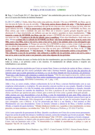 Dúvidas; Opiniões; Sugestões: ramos@advir.comDúvidas; Opiniões; Sugestões: ramos@advir.com
❉ TERÇA, 05 DE JULHO 2016 – LIMITES
► Perg. 3. Leia Êxodo 20:1-17. Que tipos de “limites” são estabelecidos para nós na Lei de Deus? O que nos
diz a Lei acerca dos limites do domínio humano?
Ex 20:1-17, (ARC); 1 Então, falou Deus todas estas palavras, dizendo: 2 Eu sou o SENHOR, teu Deus, que te
tirei da terra do Egito, da casa da servidão. 3 Não terás outros deuses diante de mim. 4 Não farás para ti
imagem de escultura, nem alguma semelhança do que há em cima nos céus, nem em baixo na terra, nem nas
águas debaixo da terra. 5 Não te encurvarás a elas nem as servirás; porque eu, o SENHOR, teu Deus, sou
Deus zeloso, que visito a maldade dos pais nos filhos até à terceira e quarta geração daqueles que me
aborrecem 6 e faço misericórdia em milhares aos que me amam e guardam os meus mandamentos. 7 Não
tomarás o nome do SENHOR, teu Deus, em vão; porque o SENHOR não terá por inocente o que tomar o
seu nome em vão. 8 Lembra-te do dia do sábado, para o santificar. 9 Seis dias trabalharás e farás toda a tua
obra, 10 mas o sétimo dia é o sábado do SENHOR, teu Deus; não farás nenhuma obra, nem tu, nem o teu
filho, nem a tua filha, nem o teu servo, nem a tua serva, nem o teu animal, nem o teu estrangeiro que
está dentro das tuas portas. 11 Porque em seis dias fez o SENHOR os céus e a terra, o mar e tudo que neles
há e ao sétimo dia descansou; portanto, abençoou o SENHOR o dia do sábado e o santificou. 12 Honra a teu
pai e a tua mãe, para que se prolonguem os teus dias na terra que o SENHOR, teu Deus, te dá. 13 Não
matarás. 14 Não adulterarás. 15 Não furtarás. 16 Não dirás falso testemunho contra o teu próximo. 17
Não cobiçarás a casa do teu próximo; não cobiçarás a mulher do teu próximo, nem o seu servo, nem a
sua serva, nem o seu boi, nem o seu jumento, nem coisa alguma do teu próximo.
► Resp. 3. Os limites do amor, os limites da lei dos dez mandamentos, que nos dizem para amar a Deus sobre
todas as coisas, e ao próximo como a nós mesmos. O mandamento do sábado ensina o respeito aos
trabalhadores e aos animais.
Os dez santos preceitos proferidos por Cristo no monte Sinai, foram a revelação do caráter de Deus, e deram a
conhecer ao mundo que Ele exerce jurisdição sobre toda a herança humana. Essa lei dos dez preceitos do
máximo amor que se pode apresentar ao homem, é a voz de Deus falando do Céu às pessoas, em promessa:
"Fazei isto, e não ficareis sob o domínio e controle de Satanás." Não há uma negativa nessa lei, embora assim
pareça. É faze, e vive. ... O Senhor deu Seus santos mandamentos para serem um muro de proteção em torno
dos seres de Sua criação. SDA Bible Commentary, vol. 1, pág. 1.105.
Adão e Eva, ao serem criados, tinham conhecimento da Lei de Deus e estavam familiarizados com as suas
exigências relativamente a si próprios. Os seus preceitos estavam escritos no seu coração. Quando o homem
caiu pela transgressão, a Lei não foi mudada, mas estabelecido um plano que remediasse a situação, trazendo
novamente o homem ao caminho da obediência. Foi feita a promessa de um Salvador e foram prescritas
ofertas sacrificais que apontavam para o futuro, para a morte de Cristo como a grande oferta pelo pecado. …
Adão ensinou aos seus descendentes a Lei de Deus, e esta foi transmitida de pais para filhos através de
gerações sucessivas. Mas, apesar das graciosas providências para a redenção do homem, poucos houve que as
aceitaram e lhes obedeceram. Pela transgressão, o mundo tornou-se tão vil que foi necessário limpá-lo das
suas corrupções, com o Dilúvio. A Lei foi preservada por Noé e a sua família, e Noé ensinou os Dez
Mandamentos aos seus descendentes. Como os homens voltaram a afastar-se de Deus, o Senhor escolheu
Abraão, a respeito de quem declarou: “Abraão obedeceu à minha voz, e guardou o meu mandamento, os meus
preceitos, os meus estatutos, e as minhas leis.” Gén. 26:5. Patriarcas e Profetas, p. 321 (Ed. P. SerVir).
A lei é uma expressão do pensamento de Deus. Quando a recebemos em Cristo ela se torna nosso pensamento.
Ergue-nos acima do poder dos desejos e tendências naturais, acima das tentações que levam ao pecado. "Muita
paz têm os que amam a Tua lei, e para eles não há tropeço" (Sal. 119:165) - coisa alguma os levará a tropeçar.
Não há paz na injustiça; os ímpios estão em guerra contra Deus. Aquele, porém, que recebe a justiça da lei em
Cristo, está em harmonia com o Céu. "A misericórdia e a verdade se encontraram; a justiça e a paz se
beijaram." Sal. 85: 10. Carta 96, 1896.
Apoie esse ministério:Apoie esse ministério: Banco Bradesco - Ag. 1991-7 - Conta Corrente 10.539-2 - Gerson Gomes RamosBanco Bradesco - Ag. 1991-7 - Conta Corrente 10.539-2 - Gerson Gomes Ramos
 