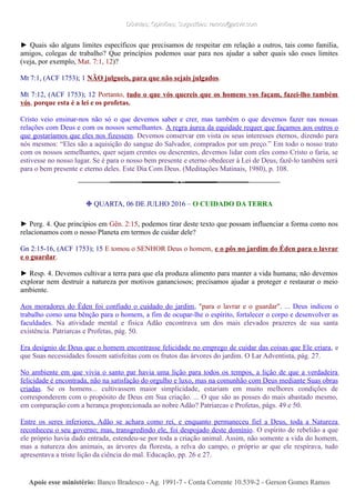 Dúvidas; Opiniões; Sugestões: ramos@advir.comDúvidas; Opiniões; Sugestões: ramos@advir.com
► Quais são alguns limites específicos que precisamos de respeitar em relação a outros, tais como família,
amigos, colegas de trabalho? Que princípios podemos usar para nos ajudar a saber quais são esses limites
(veja, por exemplo, Mat. 7:1, 12)?
Mt 7:1, (ACF 1753); 1 NÃO julgueis, para que não sejais julgados.
Mt 7:12, (ACF 1753); 12 Portanto, tudo o que vós quereis que os homens vos façam, fazei-lho também
vós, porque esta é a lei e os profetas.
Cristo veio ensinar-nos não só o que devemos saber e crer, mas também o que devemos fazer nas nossas
relações com Deus e com os nossos semelhantes. A regra áurea da equidade requer que façamos aos outros o
que gostaríamos que eles nos fizessem. Devemos conservar em vista os seus interesses eternos, dizendo para
nós mesmos: “Eles são a aquisição do sangue do Salvador, comprados por um preço.” Em todo o nosso trato
com os nossos semelhantes, quer sejam crentes ou descrentes, devemos lidar com eles como Cristo o faria, se
estivesse no nosso lugar. Se é para o nosso bem presente e eterno obedecer à Lei de Deus, fazê-lo também será
para o bem presente e eterno deles. Este Dia Com Deus. (Meditações Matinais, 1980), p. 108.
❉ QUARTA, 06 DE JULHO 2016 – O CUIDADO DA TERRA
► Perg. 4. Que princípios em Gên. 2:15, podemos tirar deste texto que possam influenciar a forma como nos
relacionamos com o nosso Planeta em termos de cuidar dele?
Gn 2:15-16, (ACF 1753); 15 E tomou o SENHOR Deus o homem, e o pôs no jardim do Éden para o lavrar
e o guardar.
► Resp. 4. Devemos cultivar a terra para que ela produza alimento para manter a vida humana; não devemos
explorar nem destruir a natureza por motivos gananciosos; precisamos ajudar a proteger e restaurar o meio
ambiente.
Aos moradores do Éden foi confiado o cuidado do jardim, "para o lavrar e o guardar". ... Deus indicou o
trabalho como uma bênção para o homem, a fim de ocupar-lhe o espírito, fortalecer o corpo e desenvolver as
faculdades. Na atividade mental e física Adão encontrava um dos mais elevados prazeres de sua santa
existência. Patriarcas e Profetas, pág. 50.
Era desígnio de Deus que o homem encontrasse felicidade no emprego de cuidar das coisas que Ele criara, e
que Suas necessidades fossem satisfeitas com os frutos das árvores do jardim. O Lar Adventista, pág. 27.
No ambiente em que vivia o santo par havia uma lição para todos os tempos, a lição de que a verdadeira
felicidade é encontrada, não na satisfação do orgulho e luxo, mas na comunhão com Deus mediante Suas obras
criadas. Se os homens... cultivassem maior simplicidade, estariam em muito melhores condições de
corresponderem com o propósito de Deus em Sua criação. ... O que são as posses do mais abastado mesmo,
em comparação com a herança proporcionada ao nobre Adão? Patriarcas e Profetas, págs. 49 e 50.
Entre os seres inferiores, Adão se achara como rei, e enquanto permaneceu fiel a Deus, toda a Natureza
reconheceu o seu governo; mas, transgredindo ele, foi despojado deste domínio. O espírito de rebelião a que
ele próprio havia dado entrada, estendeu-se por toda a criação animal. Assim, não somente a vida do homem,
mas a natureza dos animais, as árvores da floresta, a relva do campo, o próprio ar que ele respirava, tudo
apresentava a triste lição da ciência do mal. Educação, pp. 26 e 27.
Apoie esse ministério:Apoie esse ministério: Banco Bradesco - Ag. 1991-7 - Conta Corrente 10.539-2 - Gerson Gomes RamosBanco Bradesco - Ag. 1991-7 - Conta Corrente 10.539-2 - Gerson Gomes Ramos
 