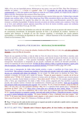 Dúvidas; Opiniões; Sugestões: ramos@advir.comDúvidas; Opiniões; Sugestões: ramos@advir.com
Adão e Eva, em sua imaculada pureza, deleitavam-se nas cenas e nos sons do Éden. Deus lhes designara o
trabalho no jardim - "... o lavrar e o guardar". Gên. 2:15. O trabalho de cada dia lhes trazia saúde e
contentamento, e o feliz par saudava com alegria as visitas de seu Criador, quando, na viração do dia, andava e
falava com eles. Diariamente lhes ensinava Deus Suas lições.
O plano de vida que o Senhor designara a nossos primeiros pais encerra lições para nós. Embora haja o pecado
lançado suas sombras sobre a Terra, Deus deseja que Seus filhos encontrem deleite nas obras de Suas mãos.
Quanto mais estritamente for seguido Seu plano de vida, tanto mais maravilhosamente operará Ele para
restaurar a sofredora humanidade. O doente necessita ser posto em íntimo contato com a natureza. Uma vida
ao ar livre, num ambiente natural, operaria maravilhas em favor de muitos inválidos, quase sem nenhuma
esperança. Ciência do Bom Viver, pp. 261-262.
“Os Adventistas do Sétimo Dia defendem um estilo de vida saudável, em que as pessoas não entrem na rotina
do consumismo desenfreado, da desregrada aquisição de bens e da produção de resíduos. Apelamos ao
respeito pela Natureza, à restrição no uso dos recursos mundiais, à reavaliação das nossas próprias
necessidades e à reafirmação da dignidade da vida criada.” – Official Statement of the SeventhDay Adventist
Church on Environment, 1995.
❉ QUINTA, 07 DE JULHO 2016 – RESTAURAÇÃO DO DOMÍNIO
Mq 4:8, (ACF 1753); 8 E a ti, ó torre do rebanho, fortaleza da filha de Sião, a ti virá; sim, a ti virá o primeiro
domínio, o reino da filha de Jerusalém.
Depois de sua expulsão do Éden, a vida de Adão na Terra foi cheia de tristeza. Cada folha a murchar, cada
vítima do sacrifício, cada mancha na bela face da natureza, cada mácula na pureza do homem, era uma nova
lembrança de seu pecado. ... Com paciente humildade, suportou durante quase mil anos a pena da
transgressão. Sinceramente se arrependeu de seu pecado, confiando nos méritos do Salvador prometido, e
morreu na esperança de uma ressurreição. O Filho de Deus redimiu a falta e a queda do homem; e agora, pela
obra da expiação, Adão é reintegrado em seu primeiro domínio. O Grande Conflito, págs. 647 e 648.
Assim como a transgressão de Adão tinha trazido miséria e morte, o sacrifício de Cristo traria vida e
imortalidade. Não somente o homem mas também a Terra tinha pelo pecado vindo sob o poder do maligno, e
deveria ser restaurada pelo plano da redenção. Ao ser criado, foi Adão posto no domínio da Terra. Mas,
cedendo à tentação, foi levado sob o poder de Satanás. "Porque de quem alguém é vencido, do tal faz-se
também servo." II Ped. 2:19. Quando o homem se tornou cativo de Satanás, o domínio que exercera passou
para o seu vencedor. Assim Satanás se tornou o "deus deste século". II Cor. 4:4. Ele usurpou aquele domínio
sobre a Terra, que originalmente fora dado a Adão. Cristo, porém, pagando pelo Seu sacrifício a pena do
pecado, não somente remiria o homem mas restabeleceria o domínio que ele perdera. Tudo que foi perdido
pelo primeiro Adão será restaurado pelo segundo. Diz o profeta: "E a Ti, ó Torre do rebanho, monte da filha de
Sião, a Ti virá; sim, a Ti virá o primeiro domínio." Miq. 4:8. E o apóstolo Paulo aponta para a "redenção da
possessão de Deus". Efés. 1:14. Deus criou a Terra para ser a morada de seres santos, felizes. O Senhor
"formou a Terra, e a fez; Ele a estabeleceu, não a criou vazia, mas a formou para que fosse habitada". Isa.
45:18. Aquele propósito se cumprirá, quando, renovada pelo poder de Deus, e libertada do pecado e tristeza,
se tornar a eterna habitação dos remidos. "Os justos herdarão a Terra, e habitarão nela para sempre." Sal.
37:29. "E ali nunca mais haverá maldição contra alguém; e nela estará o trono de Deus e do Cordeiro, e os
Seus servos O servirão." Apoc. 22:3. Patriarcas e Profetas, pp. 66-67.
► Perg. 5. O que nos diz cada um dos textos que se seguem que pode ser aplicado a ajudar outros a recuperar
algum do “domínio” perdido devido ao pecado?
Dt 15:7-12, (ACF 1753); 7 Quando entre ti houver algum pobre, de teus irmãos, em alguma das tuas
Apoie esse ministério:Apoie esse ministério: Banco Bradesco - Ag. 1991-7 - Conta Corrente 10.539-2 - Gerson Gomes RamosBanco Bradesco - Ag. 1991-7 - Conta Corrente 10.539-2 - Gerson Gomes Ramos
 