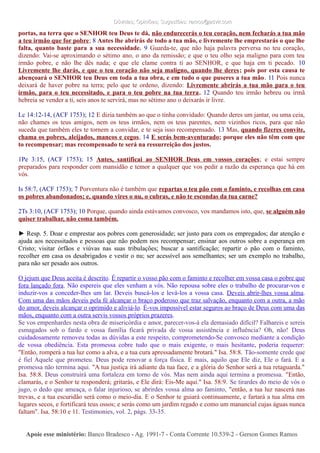 Dúvidas; Opiniões; Sugestões: ramos@advir.comDúvidas; Opiniões; Sugestões: ramos@advir.com
portas, na terra que o SENHOR teu Deus te dá, não endurecerás o teu coração, nem fecharás a tua mão
a teu irmão que for pobre; 8 Antes lhe abrirás de todo a tua mão, e livremente lhe emprestarás o que lhe
falta, quanto baste para a sua necessidade. 9 Guarda-te, que não haja palavra perversa no teu coração,
dizendo: Vai-se aproximando o sétimo ano, o ano da remissão; e que o teu olho seja maligno para com teu
irmão pobre, e não lhe dês nada; e que ele clame contra ti ao SENHOR, e que haja em ti pecado. 10
Livremente lhe darás, e que o teu coração não seja maligno, quando lhe deres; pois por esta causa te
abençoará o SENHOR teu Deus em toda a tua obra, e em tudo o que puseres a tua mão. 11 Pois nunca
deixará de haver pobre na terra; pelo que te ordeno, dizendo: Livremente abrirás a tua mão para o teu
irmão, para o teu necessitado, e para o teu pobre na tua terra. 12 Quando teu irmão hebreu ou irmã
hebreia se vender a ti, seis anos te servirá, mas no sétimo ano o deixarás ir livre.
Lc 14:12-14, (ACF 1753); 12 E dizia também ao que o tinha convidado: Quando deres um jantar, ou uma ceia,
não chames os teus amigos, nem os teus irmãos, nem os teus parentes, nem vizinhos ricos, para que não
suceda que também eles te tornem a convidar, e te seja isso recompensado. 13 Mas, quando fizeres convite,
chama os pobres, aleijados, mancos e cegos, 14 E serás bem-aventurado; porque eles não têm com que
to recompensar; mas recompensado te será na ressurreição dos justos.
1Pe 3:15, (ACF 1753); 15 Antes, santificai ao SENHOR Deus em vossos corações; e estai sempre
preparados para responder com mansidão e temor a qualquer que vos pedir a razão da esperança que há em
vós.
Is 58:7, (ACF 1753); 7 Porventura não é também que repartas o teu pão com o faminto, e recolhas em casa
os pobres abandonados; e, quando vires o nu, o cubras, e não te escondas da tua carne?
2Ts 3:10, (ACF 1753); 10 Porque, quando ainda estávamos convosco, vos mandamos isto, que, se alguém não
quiser trabalhar, não coma também.
► Resp. 5. Doar e emprestar aos pobres com generosidade; ser justo para com os empregados; dar atenção e
ajuda aos necessitados e pessoas que não podem nos recompensar; ensinar aos outros sobre a esperança em
Cristo; visitar órfãos e viúvas nas suas tribulações; buscar a santificação; repartir o pão com o faminto,
recolher em casa os desabrigados e vestir o nu; ser acessível aos semelhantes; ser um exemplo no trabalho,
para não ser pesado aos outros.
O jejum que Deus aceita é descrito. É repartir o vosso pão com o faminto e recolher em vossa casa o pobre que
fora lançado fora. Não espereis que eles venham a vós. Não repousa sobre eles o trabalho de procurar-vos e
induzir-vos a conceder-lhes um lar. Deveis buscá-los e levá-los a vossa casa. Deveis abrir-lhes vossa alma.
Com uma das mãos deveis pela fé alcançar o braço poderoso que traz salvação, enquanto com a outra, a mão
do amor, deveis alcançar o oprimido e aliviá-lo. É-vos impossível estar seguros ao braço de Deus com uma das
mãos, enquanto com a outra servis vossos próprios prazeres.
Se vos empenhardes nesta obra de misericórdia e amor, parecer-vos-á ela demasiado difícil? Falhareis e sereis
esmagados sob o fardo e vossa família ficará privada de vossa assistência e influência? Oh, não! Deus
cuidadosamente removeu todas as dúvidas a este respeito, comprometendo-Se convosco mediante a condição
de vossa obediência. Esta promessa cobre tudo que o mais exigente, o mais hesitante, poderia requerer:
"Então, romperá a tua luz como a alva, e a tua cura apressadamente brotará." Isa. 58:8. Tão-somente crede que
é fiel Aquele que prometeu. Deus pode renovar a força física. E mais, aquilo que Ele diz, Ele o fará. E a
promessa não termina aqui. "A tua justiça irá adiante da tua face, e a glória do Senhor será a tua retaguarda."
Isa. 58:8. Deus construirá uma fortaleza em torno de vós. Mas nem ainda aqui termina a promessa. "Então,
clamarás, e o Senhor te responderá; gritarás, e Ele dirá: Eis-Me aqui." Isa. 58:9. Se tirardes do meio de vós o
jugo, o dedo que ameaça, o falar injurioso, se abrirdes vossa alma ao faminto, "então, a tua luz nascerá nas
trevas, e a tua escuridão será como o meio-dia. E o Senhor te guiará continuamente, e fartará a tua alma em
lugares secos, e fortificará teus ossos; e serás como um jardim regado e como um manancial cujas águas nunca
faltam". Isa. 58:10 e 11. Testimonies, vol. 2, págs. 33-35.
Apoie esse ministério:Apoie esse ministério: Banco Bradesco - Ag. 1991-7 - Conta Corrente 10.539-2 - Gerson Gomes RamosBanco Bradesco - Ag. 1991-7 - Conta Corrente 10.539-2 - Gerson Gomes Ramos
 