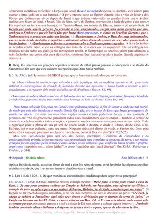 ofereceram sacrifícios ao Senhor. 6 Depois que Josué (Javé é salvação) despediu os israelitas, eles saíram para
ocupar a terra, cada um a sua herança. 7 O povo prestou culto ao Senhor durante toda a vida de Josué e dos
líderes que continuaram vivos depois de Josué e que tinham visto todos os grandes feitos que o Senhor
realizara em favor de Israel. 8 Josué, filho de Num, servo do Senhor, morreu com a idade de cento e dez anos. 9
Foi sepultado na terra de sua herança, em Timnate-Heres, nos montes de Efraim, ao norte do monte Gaás. 10
Depois que toda aquela geração foi reunida a seus antepassados, surgiu uma nova geração que não
conhecia o Senhor e o que ele havia feito por Israel (Deus prevalece). 11 Então os israelitas fizeram o que o
Senhor reprova e prestaram culto aos baalins. 12 Abandonaram o Senhor, o Deus dos seus antepassados,
que os havia tirado do Egito, e seguiram e adoraram vários deuses dos povos ao seu redor, provocando a
ira do Senhor. 13 Abandonaram o Senhor e prestaram culto a Baal e aos postes sagrados. 14 A ira do Senhor
se acendeu contra Israel, e ele os entregou nas mãos de invasores que os saquearam. Ele os entregou aos
inimigos ao seu redor, aos quais já não conseguiam resistir. 15 Sempre que os israelitas saíam para a batalha, a
mão do Senhor era contra eles para derrotá-los, conforme lhes havia advertido e jurado. Grande angústia os
dominava.
► Resp. Os israelitas das gerações seguintes deixaram de olhar para o passado e começarem a se afastar do
Senhor; isso fez com que eles caíssem nas práticas que Deus havia proibido.
Jz 2:16, (ARC); 16 E levantou o SENHOR juízes, que os livraram da mão dos que os roubaram.
As tribos vinham há muito tempo sofrendo cruéis injustiças sob as medidas opressivas do governante
anterior. A extravagância do reinado de Salomão durante sua apostasia o havia levado a tributar o povo
pesadamente, e a requerer dele muito trabalho servil. (Profetas e Reis, p. 88, 89).
O mau uso de nobres talentos no caso de Salomão deve ser uma advertência para todos. Somente a bondade
é verdadeira grandeza. Todos transmitirão uma herança do bem ou do mal. Carta 8b, 1891.
Deus havia colocado Seu povo em Canaã como poderosa proteção, a fim de conter a onda do mal moral,
de modo que este não inundasse o mundo. Sendo fiel a Ele, era o intuito de Deus que Israel prosseguisse de
vitória em vitória. Ele daria em suas mãos nações maiores e mais poderosas do que a dos cananeus. A
promessa era: “Se diligentemente guardarem todos estes mandamentos que os ordeno… também o Senhor de
diante de vocês lançará fora todas as nações, e possuirão nações maiores e mais poderosas do que vocês. Todo
o lugar que pisar a planta do seu pé será de vocês; desde o deserto, e desde o Líbano, desde o rio, o rio
Eufrates, até o mar ocidental, será seu termo. Ninguém subsistirá diante de vocês; o Senhor seu Deus porá
sobre toda a terra que pisarem o seu terror e o seu temor, como já lhes tem dito” (Dt 11:22-25).
Mas, sem consideração para com seu alto destino, preferiram o caminho da comodidade e da
condescendência própria; deixaram escapar sua oportunidade para completar a conquista da terra; e por muitas
gerações foram afligidos pelos remanescentes desses povos idólatras, que, conforme havia predito o profeta,
eram como “espinhos nos… olhos [deles]”, e como “aguilhões nas [suas] ilhargas”. Nm 33:55. (Patriarcas e
Profetas, p. 544).
❉ Segunda - Os dois reinos Ano Bíblico: Mt 1–4
Após a divisão da nação, as coisas foram de mal a pior. No reino do norte, o rei Jeroboão fez algumas escolhas
espirituais terríveis, que tiveram um impacto duradouro para o mal.
● 2. Leia 1 Reis 12:26-31. De que maneira as circunstâncias imediatas podem cegar nossa percepção?
1Rs 12:26-31, (KJA); 26 Então Jeroboão refletiu consigo mesmo: “Desse jeito, o reino pode voltar à casa de
Davi. 27 Se este povo continua subindo ao Templo de Yahweh, em Jerusalém, para oferecer sacrifícios, o
coração do povo se voltará para o seu senhor, Rehavam, Roboão, rei de Judá, e acabará por me matar” . 28
Depois de ter recebido alguns conselhos, o rei fez dois bezerros de ouro e declarou ao povo: “Ó Israel, já
chega de subires a Jerusalém; aqui estão teus deuses e divindades que te tiraram da terra do Egito!” 29
Erigiu um bezerro em Bet-El, Betel, e o outro colocou em Dan, Dã. 30 E, com esta atitude, todo o povo veio
a cometer pecado, porquanto passou a ir até a cidade de Dã para adorar e cultuar aquele bezerro. 31 Jeroboão
também construiu altares idólatras e designou sacerdotes dentre o povo, apesar de não serem levitas.
Pedidos, Dúvidas, Críticas, Sugestões:Pedidos, Dúvidas, Críticas, Sugestões: Gerson G. Ramos.Gerson G. Ramos. e-mail:e-mail: ramos@advir.comramos@advir.com
 