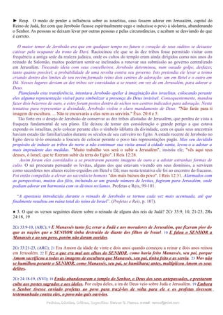 ► Resp. O medo de perder a influência sobre os israelitas, caso fossem adorar em Jerusalém, capital do
Reino de Judá, fez com que Jeroboão ficasse espiritualmente cego e induzisse o povo à idolatria, abandonando
o Senhor. As pessoas se deixam levar por outras pessoas e pelas circunstâncias, e acabam se desviando do que
é correto.
O maior temor de Jeroboão era que em qualquer tempo no futuro o coração de seus súditos se deixasse
cativar pelo ocupante do trono de Davi. Raciocinou ele que se às dez tribos fosse permitido visitar com
frequência a antiga sede da realeza judaica, onde os cultos do templo eram ainda dirigidos como nos anos do
reinado de Salomão, muitos poderiam sentir-se inclinados a renovar sua submissão ao governo centralizado
em Jerusalém. Trocando ideia com seus conselheiros, Jeroboão determinou, num ousado golpe, desfazer,
tanto quanto possível, a probabilidade de uma revolta contra seu governo. Isto pretendia ele levar a termo
criando dentro dos limites de seu recém-formado reino dois centros de adoração: um em Betel e o outro em
Dã. Nesses lugares deviam as dez tribos ser convidadas a se reunir, em vez de em Jerusalém, para adorar a
Deus.
Planejando esta transferência, intentava Jeroboão apelar à imaginação dos israelitas, colocando perante
eles alguma representação visível para simbolizar a presença do Deus invisível. Consequentemente, mandou
fazer dois bezerros de ouro, e estes foram postos dentro de nichos nos centros indicados para adoração. Nesta
tentativa para representar a divindade, Jeroboão violou o claro mandamento de Deus: "Não farás para ti
imagem de escultura. ... Não te encurvarás a elas nem as servirás." Êxo. 20:4 e 5.
Tão forte era o desejo de Jeroboão de conservar as dez tribos afastadas de Jerusalém, que perdeu de vista a
fraqueza fundamental de seu plano. Ele deixou de tomar em consideração o grande perigo a que estava
expondo os israelitas, pelo colocar perante eles o símbolo idólatra da divindade, com os quais seus ancestrais
haviam estado tão familiarizados durante os séculos de seu cativeiro no Egito. A estada recente de Jeroboão no
Egito devia tê-lo ensinado a loucura de colocar perante o povo tais representações pagãs. Mas seu decidido
propósito de induzir as tribos do norte a não continuar sua visita anual à cidade santa, levou-o a adotar a
mais imprudente das medidas. "Muito trabalho vos será o subir a Jerusalém", insistiu ele; "vês aqui teus
deuses, ó Israel, que te fizeram subir da terra do Egito". I Reis 12:28.
Assim foram eles convidados a se prostrarem perante imagens de ouro e a adotar estranhas formas de
culto. O rei procurara persuadir os levitas, alguns dos que estavam vivendo em seus domínios, a servirem
como sacerdotes nos altares recém-erguidos em Betel e Dã; mas nesta tentativa ele foi ao encontro do fracasso.
Foi então compelido a elevar ao sacerdócio homens "dos mais baixos do povo". I Reis 12:31. Alarmados com
as perspectivas, muitos dos fiéis, incluindo-se um grande número de levitas, fugiram para Jerusalém, onde
podiam adorar em harmonia com os divinos reclamos. Profetas e Reis, 99-101.
“A apostasia introduzida durante o reinado de Jeroboão se tornou cada vez mais acentuada, até que
finalmente resultou em ruína total do reino de Israel”. (Profetas e Reis, p. 107).
● 3. O que os versos seguintes dizem sobre o reinado de alguns dos reis de Judá? 2Cr 33:9, 10, 21-23; 2Rs
24:18, 19
2Cr 33:9-10, (ARC); 9 E Manassés tanto fez errar a Judá e aos moradores de Jerusalém, que fizeram pior do
que as nações que o SENHOR tinha destruído de diante dos filhos de Israel. 10 E falou o SENHOR a
Manassés e ao seu povo, porém não deram ouvidos.
2Cr 33:21-23, (ARC); 21 Era Amom da idade de vinte e dois anos quando começou a reinar e dois anos reinou
em Jerusalém. 22 E fez o que era mal aos olhos do SENHOR, como havia feito Manassés, seu pai, porque
Amom sacrificou a todas as imagens de escultura que Manassés, seu pai, tinha feito e as serviu. 23 Mas não
se humilhou perante o SENHOR, como Manassés, seu pai, se humilhara; antes, multiplicou Amom os seus
delitos.
2Cr 24:18-19, (NVI); 18 Então abandonaram o templo do Senhor, o Deus dos seus antepassados, e prestaram
culto aos postes sagrados e aos ídolos. Por culpa deles, a ira de Deus veio sobre Judá e Jerusalém. 19 Embora
o Senhor tivesse enviado profetas ao povo para trazê-los de volta para ele e os profetas tivessem
testemunhado contra eles, o povo não quis ouvi-los.
Pedidos, Dúvidas, Críticas, Sugestões:Pedidos, Dúvidas, Críticas, Sugestões: Gerson G. Ramos.Gerson G. Ramos. e-mail:e-mail: ramos@advir.comramos@advir.com
 