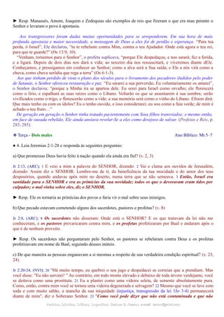 ► Resp. Manassés, Amom, Joaquim e Zedequias são exemplos de reis que fizeram o que era mau perante o
Senhor e levaram o povo à apostasia.
Aos transgressores foram dadas muitas oportunidades para se arrependerem. Em sua hora de mais
profunda apostasia e maior necessidade, a mensagem de Deus a eles foi de perdão e esperança. “Para tua
perda, ó Israel”, Ele declarou, “tu te rebelaste contra Mim, contra o teu Ajudador. Onde está agora o teu rei,
para que te guarde?” (Os 13:9, 10).
“Venham, tornemos para o Senhor”, o profeta suplicava, “porque Ele despedaçou, e nos sarará; fez a ferida,
e a ligará. Depois de dois dias nos dará a vida; ao terceiro dia nos ressuscitará, e viveremos diante dEle.
Conheçamos, e prossigamos em conhecer ao Senhor; como a alva será a Sua saída; e Ele a nós virá como a
chuva, como chuva serôdia que rega a terra” (Os 6:1-3).
Aos que tinham perdido de vista o plano dos séculos para o livramento dos pecadores iludidos pelo poder
de Satanás, o Senhor ofereceu restauração e paz. “Eu sararei a sua perversão, Eu voluntariamente os amarei”,
o Senhor declarou; “porque a Minha ira se apartou dele. Eu serei para Israel como orvalho; ele florescerá
como o lírio, e espalhará as suas raízes como o Líbano. Voltarão os que se assentarem à sua sombra; serão
vivificados como o trigo, e florescerão como a vide; a sua memória será como o vinho do Líbano. Efraim dirá:
Que mais tenho eu com os ídolos? Eu o tenho ouvido, e isso considerarei; eu sou como a faia verde; de mim é
achado o teu fruto…”
De geração em geração o Senhor tinha tratado pacientemente com Seus filhos transviados; e mesmo então,
em face de ousada rebelião, Ele ainda ansiava revelar-Se a eles como desejoso de salvar. (Profetas e Reis, p.
283, 285).
❉ Terça - Dois males Ano Bíblico: Mt 5–7
● 4. Leia Jeremias 2:1-28 e responda às seguintes perguntas:
a) Que promessas Deus havia feito à nação quando ela ainda era fiel? (v. 2, 3)
Jr 2:13, (ARC); 1 E veio a mim a palavra do SENHOR, dizendo: 2 Vai e clama aos ouvidos de Jerusalém,
dizendo: Assim diz o SENHOR: Lembro-me de ti, da beneficência da tua mocidade e do amor dos teus
desposórios, quando andavas após mim no deserto, numa terra que se não semeava. 3 Então, Israel era
santidade para o SENHOR e era as primícias da sua novidade; todos os que o devoravam eram tidos por
culpados; o mal vinha sobre eles, diz o SENHOR.
► Resp. Ele os tornaria as primícias dos povos e faria vir o mal sobre seus inimigos.
b) Que pecado estavam cometendo alguns dos sacerdotes, pastores e profetas? (v. 8)
Jr 2:8, (ARC); 8 Os sacerdotes não disseram: Onde está o SENHOR? E os que tratavam da lei não me
conheceram, e os pastores prevaricaram contra mim, e os profetas profetizaram por Baal e andaram após o
que é de nenhum proveito.
► Resp. Os sacerdotes não perguntaram pelo Senhor, os pastores se rebelaram contra Deus e os profetas
profetizavam em nome de Baal, seguindo deuses inúteis.
c) De que maneira as pessoas enganavam a si mesmas a respeito de sua verdadeira condição espiritual? (v. 23,
24).
Jr 2:20-24, (NVI); 20 "Há muito tempo, eu quebrei o seu jugo e despedacei as correias que a prendiam. Mas
você disse: "Eu não servirei! " Ao contrário, em todo monte elevado e debaixo de toda árvore verdejante, você
se deitava como uma prostituta. 21 Eu a plantei como uma videira seleta, de semente absolutamente pura.
Como, então, contra mim você se tornou uma videira degenerada e selvagem? 22 Mesmo que você se lave com
soda e com muito sabão, a mancha da sua iniquidade (injustiça, transgressão da lei 1Jo 3:4) permanecerá
diante de mim", diz o Soberano Senhor. 23 "Como você pode dizer que não está contaminada e que não
Pedidos, Dúvidas, Críticas, Sugestões:Pedidos, Dúvidas, Críticas, Sugestões: Gerson G. Ramos.Gerson G. Ramos. e-mail:e-mail: ramos@advir.comramos@advir.com
 
