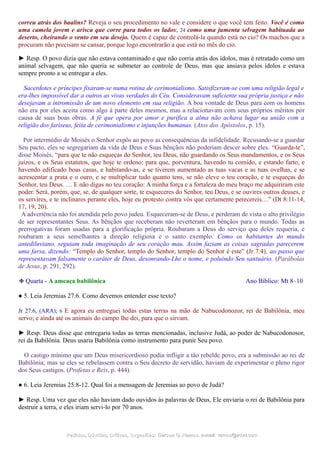 correu atrás dos baalins? Reveja o seu procedimento no vale e considere o que você tem feito. Você é como
uma camela jovem e arisca que corre para todos os lados; 24 como uma jumenta selvagem habituada ao
deserto, cheirando o vento em seu desejo. Quem é capaz de controlá-la quando está no cio? Os machos que a
procuram não precisam se cansar, porque logo encontrarão a que está no mês do cio.
► Resp. O povo dizia que não estava contaminado e que não corria atrás dos ídolos, mas é retratado como um
animal selvagem, que não queria se submeter ao controle de Deus, mas que ansiava pelos ídolos e estava
sempre pronto a se entregar a eles.
Sacerdotes e príncipes fixaram-se numa rotina de cerimonialismo. Satisfizeram-se com uma religião legal e
era-lhes impossível dar a outros as vivas verdades do Céu. Consideravam suficiente sua própria justiça e não
desejavam a intromissão de um novo elemento em sua religião. A boa vontade de Deus para com os homens
não era por eles aceita como algo à parte deles mesmos, mas a relacionavam com seus próprios méritos por
causa de suas boas obras. A fé que opera por amor e purifica a alma não achava lugar na união com a
religião dos fariseus, feita de cerimonialismo e injunções humanas. (Atos dos Apóstolos, p. 15).
Por intermédio de Moisés o Senhor expôs ao povo as consequências da infidelidade. Recusando-se a guardar
Seu pacto, eles se segregariam da vida de Deus e Suas bênçãos não poderiam descer sobre eles. “Guarda-te”,
disse Moisés, “para que te não esqueças do Senhor, teu Deus, não guardando os Seus mandamentos, e os Seus
juízos, e os Seus estatutos, que hoje te ordeno; para que, porventura, havendo tu comido, e estando farto, e
havendo edificado boas casas, e habitando-as, e se tiverem aumentado as tuas vacas e as tuas ovelhas, e se
acrescentar a prata e o ouro, e se multiplicar tudo quanto tens, se não eleve o teu coração, e te esqueças do
Senhor, teu Deus. … E não digas no teu coração: A minha força e a fortaleza do meu braço me adquiriram este
poder. Será, porém, que, se, de qualquer sorte, te esqueceres do Senhor, teu Deus, e se ouvires outros deuses, e
os servires, e te inclinares perante eles, hoje eu protesto contra vós que certamente perecereis…” (Dt 8:11-14,
17, 19, 20).
A advertência não foi atendida pelo povo judeu. Esqueceram-se de Deus, e perderam de vista o alto privilégio
de ser representantes Seus. As bênçãos que receberam não reverteram em bênçãos para o mundo. Todas as
prerrogativas foram usadas para a glorificação própria. Roubaram a Deus do serviço que deles requeria, e
roubaram a seus semelhantes a direção religiosa e o santo exemplo. Como os habitantes do mundo
antediluviano, seguiam toda imaginação de seu coração mau. Assim faziam as coisas sagradas parecerem
uma farsa, dizendo: “Templo do Senhor, templo do Senhor, templo do Senhor é este” (Jr 7:4), ao passo que
representavam falsamente o caráter de Deus, desonrando-Lhe o nome, e poluindo Seu santuário. (Parábolas
de Jesus, p. 291, 292).
❉ Quarta - A ameaça babilônica Ano Bíblico: Mt 8–10
● 5. Leia Jeremias 27:6. Como devemos entender esse texto?
Jr 27:6, (ARA); 6 E agora eu entreguei todas estas terras na mão de Nabucodonozor, rei de Babilônia, meu
servo; e ainda até os animais do campo lhe dei, para que o sirvam.
► Resp. Deus disse que entregaria todas as terras mencionadas, inclusive Judá, ao poder de Nabucodonosor,
rei da Babilônia. Deus usaria Babilônia como instrumento para punir Seu povo.
O castigo mínimo que um Deus misericordioso podia infligir a tão rebelde povo, era a submissão ao rei de
Babilônia; mas se eles se rebelassem contra o Seu decreto de servidão, haviam de experimentar o pleno rigor
dos Seus castigos. (Profetas e Reis, p. 444).
● 6. Leia Jeremias 25:8-12. Qual foi a mensagem de Jeremias ao povo de Judá?
► Resp. Uma vez que eles não haviam dado ouvidos às palavras de Deus, Ele enviaria o rei de Babilônia para
destruir a terra, e eles iriam servi-lo por 70 anos.
Pedidos, Dúvidas, Críticas, Sugestões:Pedidos, Dúvidas, Críticas, Sugestões: Gerson G. Ramos.Gerson G. Ramos. e-mail:e-mail: ramos@advir.comramos@advir.com
 