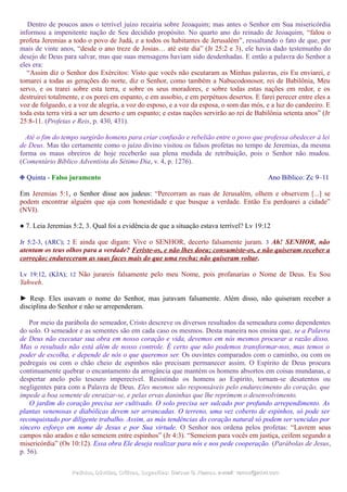 Dentro de poucos anos o terrível juízo recairia sobre Jeoaquim; mas antes o Senhor em Sua misericórdia
informou a impenitente nação de Seu decidido propósito. No quarto ano do reinado de Jeoaquim, “falou o
profeta Jeremias a todo o povo de Judá, e a todos os habitantes de Jerusalém”, ressaltando o fato de que, por
mais de vinte anos, “desde o ano treze de Josias… até este dia” (Jr 25:2 e 3), ele havia dado testemunho do
desejo de Deus para salvar, mas que suas mensagens haviam sido desdenhadas. E então a palavra do Senhor a
eles era:
“Assim diz o Senhor dos Exércitos: Visto que vocês não escutaram as Minhas palavras, eis Eu enviarei, e
tomarei a todas as gerações do norte, diz o Senhor, como também a Nabucodonosor, rei de Babilônia, Meu
servo, e os trarei sobre esta terra, e sobre os seus moradores, e sobre todas estas nações em redor, e os
destruirei totalmente, e os porei em espanto, e em assobio, e em perpétuos desertos. E farei perecer entre eles a
voz de folguedo, e a voz de alegria, a voz do esposo, e a voz da esposa, o som das mós, e a luz do candeeiro. E
toda esta terra virá a ser um deserto e um espanto; e estas nações servirão ao rei de Babilônia setenta anos” (Jr
25:8-11. (Profetas e Reis, p. 430, 431).
Até o fim do tempo surgirão homens para criar confusão e rebelião entre o povo que professa obedecer à lei
de Deus. Mas tão certamente como o juízo divino visitou os falsos profetas no tempo de Jeremias, da mesma
forma os maus obreiros de hoje receberão sua plena medida de retribuição, pois o Senhor não mudou.
(Comentário Bíblico Adventista do Sétimo Dia, v. 4, p. 1276).
❉ Quinta - Falso juramento Ano Bíblico: Zc 9–11
Em Jeremias 5:1, o Senhor disse aos judeus: “Percorram as ruas de Jerusalém, olhem e observem [...] se
podem encontrar alguém que aja com honestidade e que busque a verdade. Então Eu perdoarei a cidade”
(NVI).
● 7. Leia Jeremias 5:2, 3. Qual foi a evidência de que a situação estava terrível? Lv 19:12
Jr 5:2-3, (ARC); 2 E ainda que digam: Vive o SENHOR, decerto falsamente juram. 3 Ah! SENHOR, não
atentam os teus olhos para a verdade? Feriste-os, e não lhes doeu; consumiste-os, e não quiseram receber a
correção; endureceram as suas faces mais do que uma rocha; não quiseram voltar.
Lv 19:12, (KJA); 12 Não jurareis falsamente pelo meu Nome, pois profanarias o Nome de Deus. Eu Sou
Yahweh.
► Resp. Eles usavam o nome do Senhor, mas juravam falsamente. Além disso, não quiseram receber a
disciplina do Senhor e não se arrependeram.
Por meio da parábola do semeador, Cristo descreve os diversos resultados da semeadura como dependentes
do solo. O semeador e as sementes são em cada caso os mesmos. Desta maneira nos ensina que, se a Palavra
de Deus não executar sua obra em nosso coração e vida, devemos em nós mesmos procurar a razão disso.
Mas o resultado não está além de nosso controle. É certo que não podemos transformar-nos, mas temos o
poder de escolha, e depende de nós o que queremos ser. Os ouvintes comparados com o caminho, ou com os
pedregais ou com o chão cheio de espinhos não precisam permanecer assim. O Espírito de Deus procura
continuamente quebrar o encantamento da arrogância que mantém os homens absortos em coisas mundanas, e
despertar anelo pelo tesouro imperecível. Resistindo os homens ao Espírito, tornam-se desatentos ou
negligentes para com a Palavra de Deus. Eles mesmos são responsáveis pelo endurecimento do coração, que
impede a boa semente de enraizar-se, e pelas ervas daninhas que lhe reprimem o desenvolvimento.
O jardim do coração precisa ser cultivado. O solo precisa ser sulcado por profundo arrependimento. As
plantas venenosas e diabólicas devem ser arrancadas. O terreno, uma vez coberto de espinhos, só pode ser
reconquistado por diligente trabalho. Assim, as más tendências do coração natural só podem ser vencidas por
sincero esforço em nome de Jesus e por Sua virtude. O Senhor nos ordena pelos profetas: “Lavrem seus
campos não arados e não semeiem entre espinhos” (Jr 4:3). “Semeiem para vocês em justiça, ceifem segundo a
misericórdia” (Os 10:12). Essa obra Ele deseja realizar para nós e nos pede cooperação. (Parábolas de Jesus,
p. 56).
Pedidos, Dúvidas, Críticas, Sugestões:Pedidos, Dúvidas, Críticas, Sugestões: Gerson G. Ramos.Gerson G. Ramos. e-mail:e-mail: ramos@advir.comramos@advir.com
 