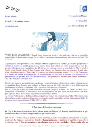 Lições Adultos O Evangelho de Mateus
Lição 3 – O Sermão do Monte 9 a 16 de abril
❉ Sábado à tarde Ano Bíblico: 2Sm 22–24
VERSO PARA MEMORIZAR: “Quando Jesus acabou de proferir estas palavras, estavam as multidões
maravilhadas da Sua doutrina; porque Ele as ensinava como quem tem autoridade e não como os escribas” (Mt
7:28, 29).
Aquele que do Sinai proclamou a lei e entregou a Moisés os preceitos da lei ritual, é o mesmo que proferiu o
sermão do monte. Os grandes princípios de amor a Deus, que estabeleceu como fundamento da lei e dos
profetas, são apenas uma repetição do que Ele dissera por meio de Moisés ao povo hebreu: "Ouve, Israel, o
Senhor nosso Deus é o único Senhor. Amarás, pois, o Senhor teu Deus de todo o teu coração, e de toda a tua
alma, e de todo o teu poder." Deut. 6:4 e 5. "Amarás o teu próximo como a ti mesmo." Lev. 19:18. O ensinador
é o mesmo em ambas as dispensações. As reivindicações de Deus são as mesmas. Os mesmos são os
princípios de Seu governo. Pois tudo procede dAquele "em quem não há mudança nem sombra de variação".
Tia. 1:17. Patriarcas e Profetas, 373.
[Cristo] não tratou de teorias abstratas, mas do que é essencial ao desenvolvimento do caráter, e do que amplia
a capacidade do ser humano para conhecer a Deus e aumenta seu poder para fazer o bem. Falou daquelas
verdades que se referem à conduta da vida, e que unem o homem com a eternidade.
Em vez de dirigir o povo ao estudo das teorias humanas a respeito de Deus, Sua Palavra ou Suas obras,
ensinava-os a contemplá-Lo, conforme Se acha Ele manifestado em Suas obras, em Sua Palavra e em Suas
providências. Punha-lhes a mente em contato com a mente do Infinito.
As pessoas “admiravam-se da Sua doutrina, porque a Sua palavra era com autoridade” (Lc 4:32). Nunca antes
alguém falou com tal poder para despertar o pensamento, acender aspirações, suscitar todas as capacidades do
corpo, espírito e mente. (Exaltai-O [MM 1992], p. 178).
❉ Domingo - Princípios e normas
► Perg. 1. Faça uma leitura rápida do Sermão do Monte em Mateus 5–7. Resuma, nas linhas abaixo, o que
mais se destaca em sua mente a respeito dele e o que ele diz a você.
(Mt 5:1-48) 1 Vendo Jesus as multidões, subiu ao monte, e, como se assentasse, aproximaram-se os seus
discípulos; 2 e ele passou a ensiná-los, dizendo: 3 Bem-aventurados os humildes de espírito, porque deles é
o reino dos céus. 4 Bem-aventurados os que choram, porque serão consolados. 5 Bem-aventurados os
Pedidos, Dúvidas, Críticas, Sugestões:Pedidos, Dúvidas, Críticas, Sugestões: Gerson G. Ramos.Gerson G. Ramos. e-mail:e-mail: ramos@advir.comramos@advir.com
 