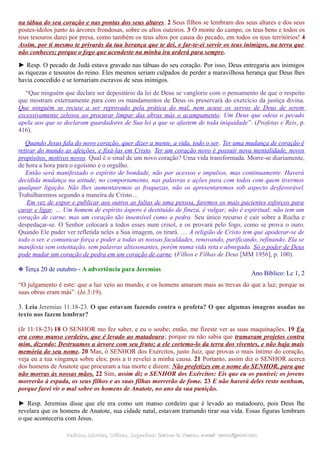 na tábua do seu coração e nas pontas dos seus altares. 2 Seus filhos se lembram dos seus altares e dos seus
postes-ídolos junto às árvores frondosas, sobre os altos outeiros. 3 Ó monte do campo, os teus bens e todos os
teus tesouros darei por presa, como também os teus altos por causa do pecado, em todos os teus territórios! 4
Assim, por ti mesmo te privarás da tua herança que te dei, e far-te-ei servir os teus inimigos, na terra que
não conheces; porque o fogo que acendeste na minha ira arderá para sempre.
► Resp. O pecado de Judá estava gravado nas tábuas do seu coração. Por isso, Deus entregaria aos inimigos
as riquezas e tesouros do reino. Eles mesmos seriam culpados de perder a maravilhosa herança que Deus lhes
havia concedido e se tornariam escravos de seus inimigos.
“Que ninguém que declare ser depositário da lei de Deus se vanglorie com o pensamento de que o respeito
que mostram externamente para com os mandamentos de Deus os preservará do exercício da justiça divina.
Que ninguém se recuse a ser reprovado pela prática do mal, nem acuse os servos de Deus de serem
excessivamente zelosos ao procurar limpar das obras más o acampamento. Um Deus que odeia o pecado
apela aos que se declaram guardadores de Sua lei a que se afastem de toda iniquidade”. (Profetas e Reis, p.
416).
Quando Jesus fala do novo coração, quer dizer a mente, a vida, todo o ser. Ter uma mudança de coração é
retirar do mundo as afeições, e fixá-las em Cristo. Ter um coração novo é possuir nova mentalidade, novos
propósitos, motivos novos. Qual é o sinal de um novo coração? Uma vida transformada. Morre-se diariamente,
de hora a hora para o egoísmo e o orgulho.
Então será manifestado o espírito de bondade, não por acessos e impulsos, mas continuamente. Haverá
decidida mudança na atitude, no comportamento, nas palavras e ações para com todos com quem tivermos
qualquer ligação. Não lhes aumentaremos as fraquezas, não os apresentaremos sob aspecto desfavorável.
Trabalharemos segundo a maneira de Cristo…
Em vez de expor e publicar aos outros as faltas de uma pessoa, faremos os mais pacientes esforços para
curar e ligar. … Um homem de espírito áspero é destituído de fineza, é vulgar; não é espiritual; não tem um
coração de carne, mas um coração tão insensível como a pedra. Seu único recurso é cair sobre a Rocha e
despedaçar-se. O Senhor colocará a todos esses num crisol, e os provará pelo fogo, como se prova o ouro.
Quando Ele puder ver refletida neles a Sua imagem, os tirará. … A religião de Cristo tem que apoderar-se de
todo o ser, e comunicar força e poder a todas as nossas faculdades, renovando, purificando, refinando. Ela se
manifesta sem ostentação, sem palavras altissonantes, porém numa vida reta e abnegada. Só o poder de Deus
pode mudar um coração de pedra em um coração de carne. (Filhos e Filhas de Deus [MM 1956], p. 100).
❉ Terça 20 de outubro - A advertência para Jeremias
Ano Bíblico: Lc 1, 2
“O julgamento é este: que a luz veio ao mundo, e os homens amaram mais as trevas do que a luz; porque as
suas obras eram más”. (Jo 3:19).
3. Leia Jeremias 11:18-23. O que estavam fazendo contra o profeta? O que algumas imagens usadas no
texto nos fazem lembrar?
(Jr 11:18-23) 18 O SENHOR mo fez saber, e eu o soube; então, me fizeste ver as suas maquinações. 19 Eu
era como manso cordeiro, que é levado ao matadouro; porque eu não sabia que tramavam projetos contra
mim, dizendo: Destruamos a árvore com seu fruto; a ele cortemo-lo da terra dos viventes, e não haja mais
memória do seu nome. 20 Mas, ó SENHOR dos Exércitos, justo Juiz, que provas o mais íntimo do coração,
veja eu a tua vingança sobre eles; pois a ti revelei a minha causa. 21 Portanto, assim diz o SENHOR acerca
dos homens de Anatote que procuram a tua morte e dizem: Não profetizes em o nome do SENHOR, para que
não morras às nossas mãos. 22 Sim, assim diz o SENHOR dos Exércitos: Eis que eu os punirei; os jovens
morrerão à espada, os seus filhos e as suas filhas morrerão de fome. 23 E não haverá deles resto nenhum,
porque farei vir o mal sobre os homens de Anatote, no ano da sua punição.
► Resp. Jeremias disse que ele era como um manso cordeiro que é levado ao matadouro, pois Deus lhe
revelara que os homens de Anatote, sua cidade natal, estavam tramando tirar sua vida. Essas figuras lembram
o que aconteceria com Jesus.
Pedidos, Dúvidas, Críticas, Sugestões:Pedidos, Dúvidas, Críticas, Sugestões: Gerson G. Ramos.Gerson G. Ramos. e-mail:e-mail: ramos@advir.comramos@advir.com
 