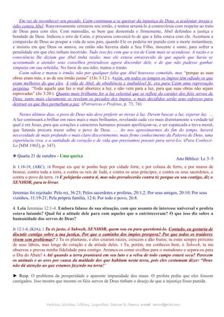Em vez de reconhecer seu pecado, Caim continuou a se queixar da injustiça de Deus, a acalentar inveja e
ódio contra Abel. Rancorosamente censurou seu irmão, e tentou arrastá-lo à controvérsia com respeito ao trato
de Deus para com eles. Com mansidão, se bem que destemida e firmemente, Abel defendeu a justiça e
bondade de Deus. Indicou o erro de Caim, e procurou convencê-lo de que a falta estava com ele. Acentuou a
compaixão de Deus ao poupar a vida de seus pais, quando Ele os poderia ter punido com a morte instantânea,
e insistiu em que Deus os amava, ou então não haveria dado a Seu Filho, inocente e santo, para sofrer a
penalidade em que eles tinham incorrido. Tudo isso fez com que a ira de Caim mais se acendesse. A razão e a
consciência lhe diziam que Abel tinha razão; mas ele estava enraivecido de que aquele que havia se
acostumado a atender seus conselhos pretendesse agora discordar dele, e de que não pudesse ganhar
simpatia em sua rebeldia. No furor de seu ódio, matou o irmão.
Caim odiou e matou o irmão, não por qualquer falta que Abel houvesse cometido, mas “porque as suas
obras eram más, e as de seu irmão justas” (1Jo 3:12 ). Assim, em todos os tempos os ímpios têm odiado os que
eram melhores do que eles. A vida de Abel, de obediência e inabalável fé, era para Caim uma reprovação
perpétua. “Todo aquele que faz o mal aborrece a luz, e não vem para a luz, para que suas obras não sejam
reprovadas” (Jo 3:20 ). Quanto mais brilhante for a luz celestial que se reflete do caráter dos fiéis servos de
Deus, tanto mais claramente se revelam os pecados dos ímpios, e mais decididos serão seus esforços para
destruir os que lhes perturbam a paz. (Patriarcas e Profetas, p. 73, 74).
Nestes últimos dias, o povo de Deus não deve preferir as trevas à luz. Devem buscar a luz, esperar luz. …
A luz continuará a brilhar em raios mais e mais brilhantes, revelando cada vez mais distintamente a verdade tal
qual é em Jesus, para que corações e caracteres humanos possam aperfeiçoar-se, e ser espancada a treva moral,
que Satanás procura trazer sobre o povo de Deus. … Ao nos aproximarmos do fim do tempo, haverá
necessidade de mais profundo e mais claro discernimento, mais firme conhecimento da Palavra de Deus, uma
experiência viva, e a santidade de coração e de vida que precisamos possuir para servi-Lo. (Para Conhecê-
Lo [MM 1965], p. 347).
❉ Quarta 21 de outubro - Uma queixa
Ano Bíblico: Lc 3–5
Jr 1:18-19, (ARC); 18 Porque eis que te ponho hoje por cidade forte, e por coluna de ferro, e por muros de
bronze, contra toda a terra, e contra os reis de Judá, e contra os seus príncipes, e contra os seus sacerdotes, e
contra o povo da terra. 19 E pelejarão contra ti, mas não prevalecerão contra ti; porque eu sou contigo, diz o
SENHOR, para te livrar.
Jeremias foi rejeitado: Pelo rei, 36:23; Pelos sacerdotes e profetas, 20:1,2; Por seus amigos, 20:10; Por seus
vizinhos, 11:19-21; Pela própria família, 12:6; Por todo o povo, 26:8.
4. Leia Jeremias 12:1-4. Embora falasse de sua situação, com que assunto de interesse universal o profeta
estava lutando? Qual foi a atitude dele para com aqueles que o entristeceram? O que isso diz sobre a
humanidade dos servos de Deus?
Jr 12:1-4, (KJA); 1 Tu és justo, ó Yahweh, SENHOR, quem sou eu para questioná-lo. Contudo, eu gostaria de
discutir contigo sobre a tua justiça. Por que o caminho dos ímpios prospera? Por que todos os traidores
vivem sem problemas? 2 Tu os plantaste, e eles criaram raízes; crescem e dão frutos; tu estás sempre próximo
de seus lábios, mas longe do coração e da atitude deles. 3 Tu, porém, me conheces bem, ó Yahweh, tu me
observas e provas minha fidelidade para contigo. Arranca-os como ovelhas para o matadouro e separa-os para
o Dia do Abate! 4 Até quando a terra pranteará em seu luto e a relva de todo campo estará seca? Perecem
os animais e as aves por causa da maldade dos que habitam nesta terra, pois eles costumam dizer: “Deus
não dá atenção ao que estamos fazendo na terra!”
► Resp. O problema da prosperidade e aparente impunidade dos maus. O profeta pediu que eles fossem
castigados. Isso mostra que mesmo os fiéis servos de Deus tinham o desejo de que a injustiça fosse punida.
Pedidos, Dúvidas, Críticas, Sugestões:Pedidos, Dúvidas, Críticas, Sugestões: Gerson G. Ramos.Gerson G. Ramos. e-mail:e-mail: ramos@advir.comramos@advir.com
 